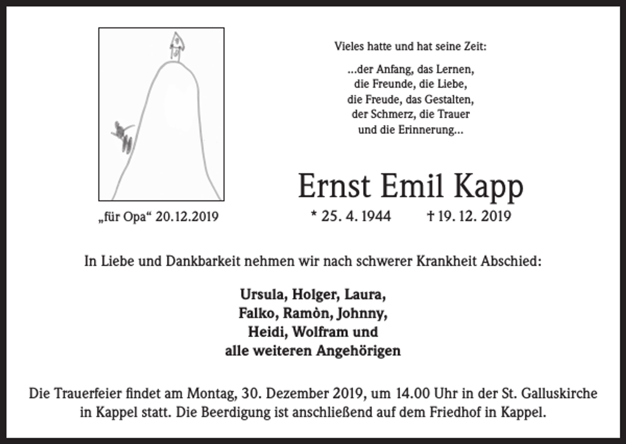 <p>Vieles hatte und hat seine Zeit:<br />...der Anfang, das Lernen,<br />die Freunde, die Liebe,<br />die Freude, das Gestalten,<br />der Schmerz, die Trauer<br />und die Erinnerung…</p><p>Ernst Emil Kapp<br />„für Opa“ 20.12.2019</p><p>* 25. 4. 1944</p><p>† 19. 12. 2019</p><p>In Liebe und Dankbarkeit nehmen wir nach schwerer Krankheit Abschied:<br />Ursula, Holger, Laura,<br />Falko, Ramòn, Johnny,<br />Heidi, Wolfram und<br />alle weiteren Angehörigen<br />Die Trauerfeier findet am Montag, 30. Dezember 2019, um 14.00 Uhr in der St. Galluskirche<br />in Kappel statt. Die Beerdigung ist anschließend auf dem Friedhof in Kappel.</p>