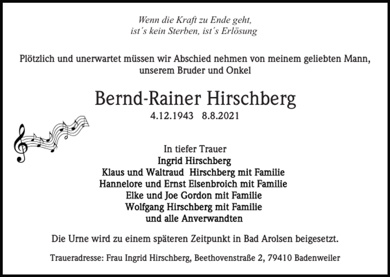 <p>Wenn die Kraft zu Ende geht,<br />ist´s kein Sterben, ist´s Erlösung<br />Plötzlich und unerwartet müssen wir Abschied nehmen von meinem geliebten Mann,<br />unserem Bruder und Onkel</p><p>Bernd-Rainer Hirschberg<br />4.12.1943 8.8.2021<br />In tiefer Trauer</p><p>Die Urne wird zu einem späteren Zeitpunkt in Bad Arolsen beigesetzt.<br />Traueradresse: Frau Ingrid Hirschberg, Beethovenstraße 2, 79410 Badenweiler</p>