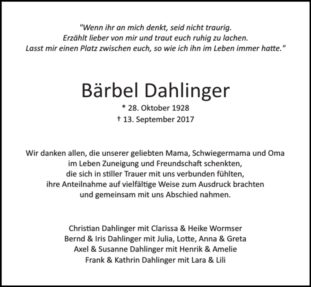 <p>"Wenn ihr an mich denkt, seid nicht traurig.<br />Erzählt lieber von mir und traut euch ruhig zu lachen.<br />Lasst mir einen Platz zwischen euch, so wie ich ihn im Leben immer ha�e."</p><p>Bärbel Dahlinger<br />* 28. Oktober 1928<br />† 13. September 2017</p><p>Wir danken allen, die unserer geliebten Mama, Schwiegermama und Oma<br />im Leben Zuneigung und Freundscha� schenkten,<br />die sich in s�ller Trauer mit uns verbunden fühlten,<br />ihre Anteilnahme auf vielfäl�ge Weise zum Ausdruck brachten<br />und gemeinsam mit uns Abschied nahmen.</p><p>Chris�an Dahlinger mit Clarissa &amp; Heike Wormser<br />Bernd &amp; Iris Dahlinger mit Julia, Lo�e, Anna &amp; Greta<br />Axel &amp; Susanne Dahlinger mit Henrik &amp; Amelie<br />Frank &amp; Kathrin Dahlinger mit Lara &amp; Lili</p>