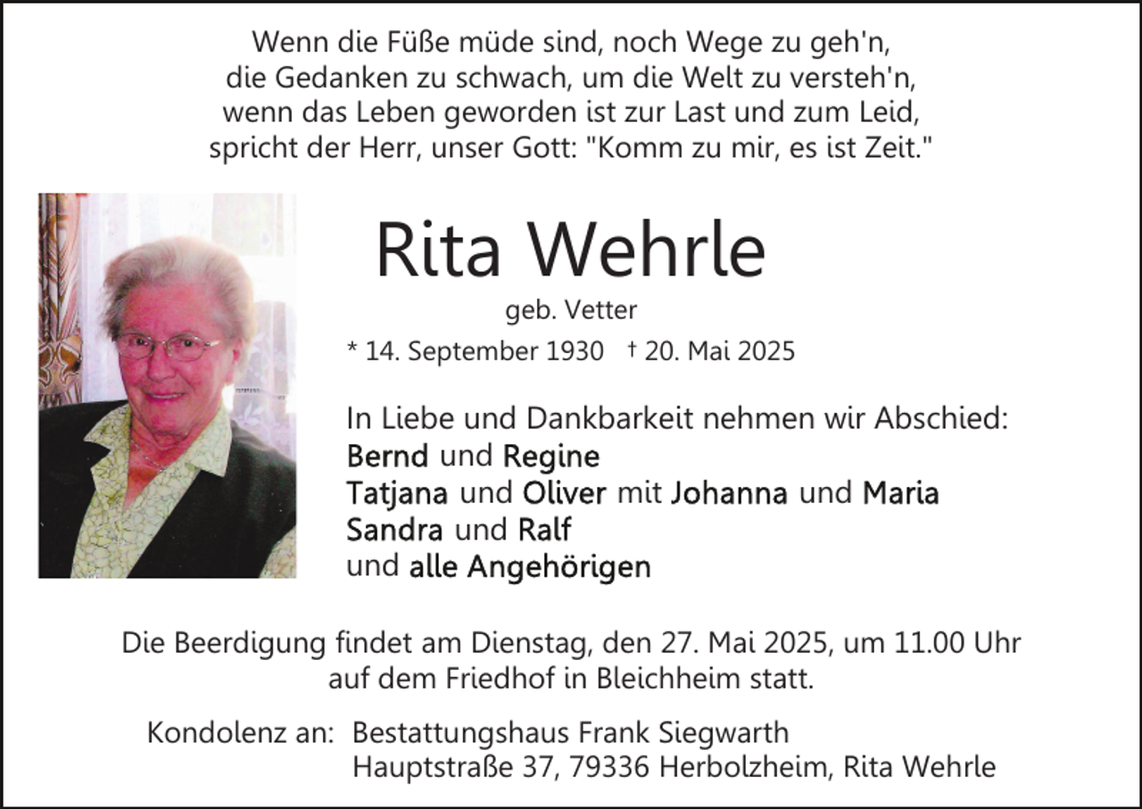 <p>Wenn die Füße müde sind, noch Wege zu geh'n,<br />die Gedanken zu schwach, um die Welt zu versteh'n,<br />wenn das Leben geworden ist zur Last und zum Leid,<br />spricht der Herr, unser Gott: "Komm zu mir, es ist Zeit."</p><p>Rita Wehrle</p><p>geb. Vetter<br />* 14. September 1930 † 20. Mai 2025</p><p>In Liebe und Dankbarkeit nehmen wir Abschied:<br />und<br />und<br />mit<br />und<br />und<br />und<br />Die Beerdigung findet am Dienstag, den 27. Mai 2025, um 11.00 Uhr<br />auf dem Friedhof in Bleichheim statt.<br />Kondolenz an: Bestattungshaus Frank Siegwarth<br />Hauptstraße 37, 79336 Herbolzheim, Rita Wehrle</p>