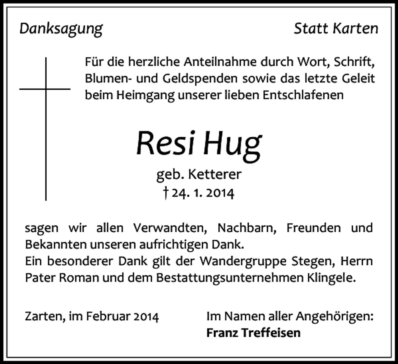 <p>Danksagung</p><p>Statt Karten</p><p>Für die herzliche Anteilnahme durch Wort, Schrift,<br />Blumen- und Geldspenden sowie das letzte Geleit<br />beim Heimgang unserer lieben Entschlafenen</p><p>Resi Hug<br />geb. Ketterer<br />† 24. 1. 2014</p><p>sagen wir allen Verwandten, Nachbarn, Freunden und<br />Bekannten unseren aufrichtigen Dank.<br />Ein besonderer Dank gilt der Wandergruppe Stegen, Herrn<br />Pater Roman und dem Bestattungsunternehmen Klingele.<br />Zarten, im Februar 2014</p><p>Im Namen aller Angehörigen:<br />Franz Treffeisen</p>