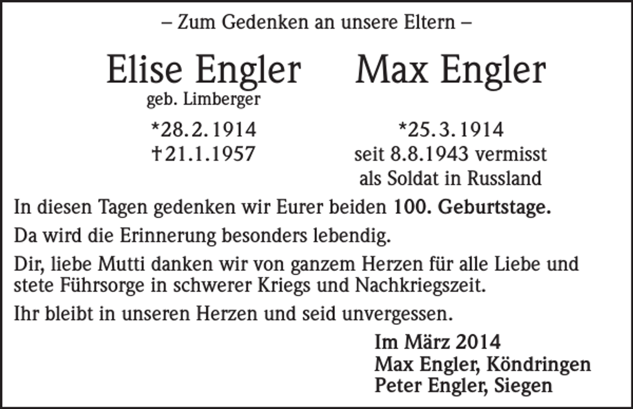 <p>– Zum Gedenken an unsere Eltern –</p><p>Elise Engler<br />geb. Limberger</p><p>Max Engler</p><p>*28. 2. 1914<br />*25. 3. 1914</p><p>† 21.1.1957<br />seit 8.8.1943 vermisst</p><p>als Soldat in Russland<br />In diesen Tagen gedenken wir Eurer beiden 100. Geburtstage.<br />Da wird die Erinnerung besonders lebendig.<br />Dir, liebe Mutti danken wir von ganzem Herzen für alle Liebe und<br />stete Führsorge in schwerer Kriegs und Nachkriegszeit.<br />Ihr bleibt in unseren Herzen und seid unvergessen.<br />Im März 2014<br />Max Engler, Köndringen<br />Peter Engler, Siegen</p>