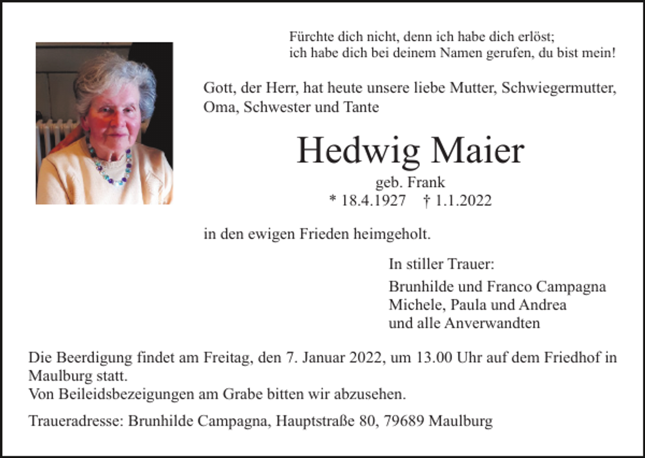 <p>Fürchte dich nicht, denn ich habe dich erlöst;<br />ich habe dich bei deinem Namen gerufen, du bist mein!</p><p>Gott, der Herr, hat heute unsere liebe Mutter, Schwiegermutter,<br />Oma, Schwester und Tante</p><p>Hedwig Maier<br />geb. Frank<br />* 18.4.1927 † 1.1.2022<br />in den ewigen Frieden heimgeholt.<br />In stiller Trauer:<br />Brunhilde und Franco Campagna<br />Michele, Paula und Andrea<br />und alle Anverwandten<br />Die Beerdigung findet am Freitag, den 7. Januar 2022, um 13.00 Uhr auf dem Friedhof in<br />Maulburg statt.<br />Von Beileidsbezeigungen am Grabe bitten wir abzusehen.<br />Traueradresse: Brunhilde Campagna, Hauptstraße 80, 79689 Maulburg</p>