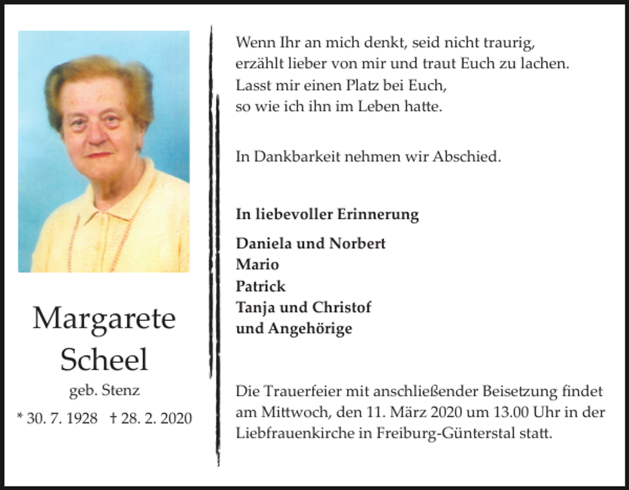 <p>Wenn Ihr an mich denkt, seid nicht traurig,<br />erzählt lieber von mir und traut Euch zu lachen.<br />Lasst mir einen Pla� bei Euch,<br />so wie ich ihn im Leben ha�e.<br />In Dankbarkeit nehmen wir Abschied.</p><p>In liebevoller Erinnerung</p><p>Margarete<br />Scheel<br />geb. Stenz<br />* 30. 7. 1928 † 28. 2. 2020</p><p>Daniela und Norbert<br />Mario<br />Patrick<br />Tanja und Christof<br />und Angehörige</p><p>Die Trauerfeier mit anschließender Beise�ung ﬁndet<br />am Mi�woch, den 11. März 2020 um 13.00 Uhr in der<br />Liebfrauenkirche in Freiburg­Günterstal sta�.</p>
