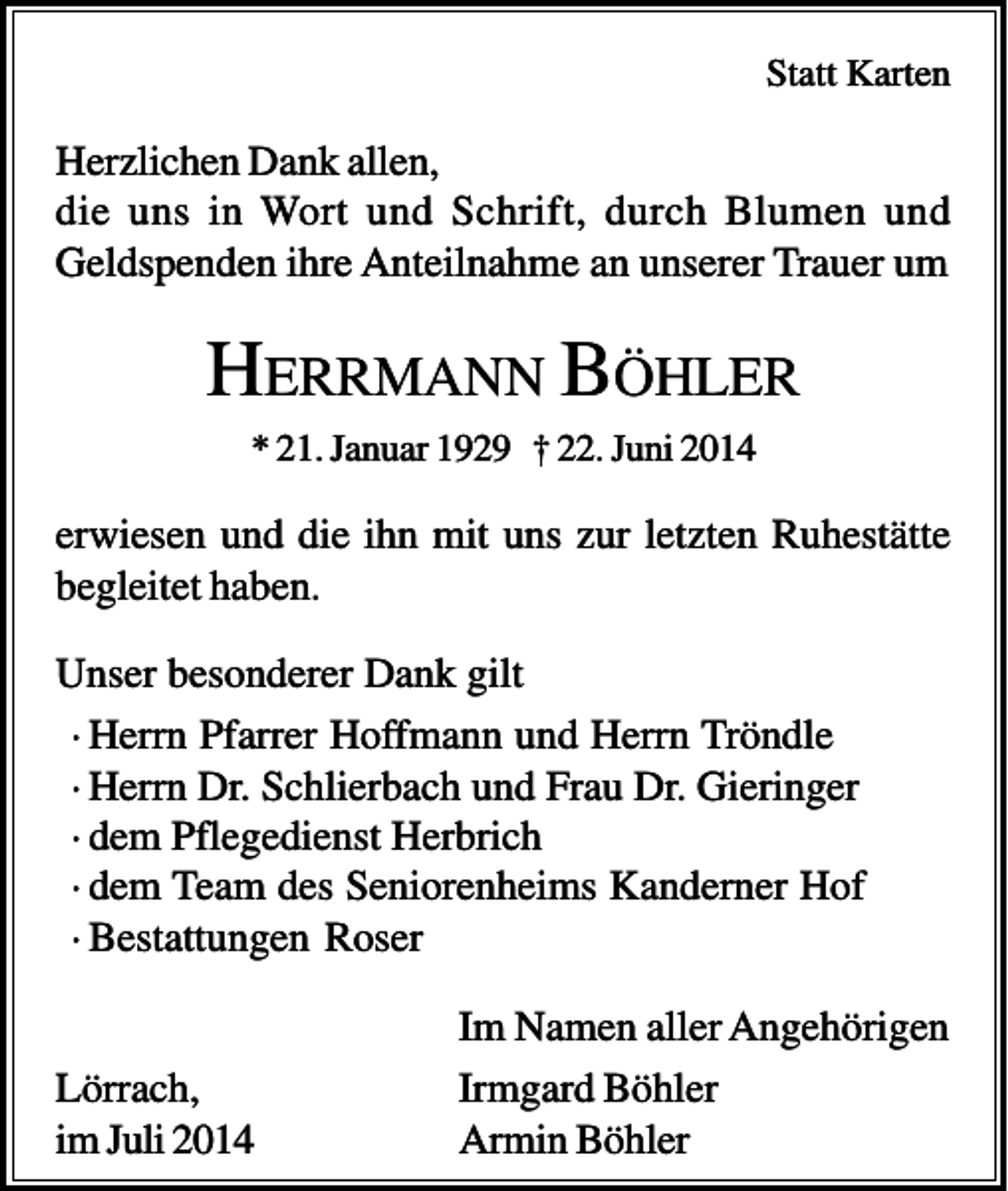 <p>Statt Karten</p><p>Herzlichen Dank allen,<br />die uns in Wort und Schrift, durch Blumen und<br />Geldspenden ihre Anteilnahme an unserer Trauer um</p><p>HERRMANN BÖHLER<br />* 21. Januar 1929 † 22. Juni 2014</p><p>erwiesen und die ihn mit uns zur letzten Ruhestätte<br />begleitet haben.<br />Unser besonderer Dank gilt<br />· Herrn Pfarrer Hoffmann und Herrn Tröndle<br />· Herrn Dr. Schlierbach und Frau Dr. Gieringer<br />· dem Pflegedienst Herbrich<br />· dem Team des Seniorenheims Kanderner Hof<br />· Bestattungen Roser</p><p>Lörrach,<br />im Juli 2014</p><p>Im Namen aller Angehörigen<br />Irmgard Böhler<br />Armin Böhler</p>