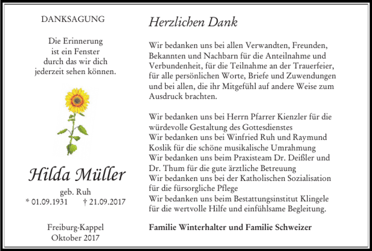 <p>DANKSAGUNG<br />Die Erinnerung<br />ist ein Fenster<br />durch das wir dich<br />jederzeit sehen können.</p><p>Hilda Müller</p><p>geb. Ruh<br />* 01.09.1931<br />† 21.09.2017<br />Freiburg-Kappel<br />Oktober 2017</p><p>Herzlichen Dank<br />Wir bedanken uns bei allen Verwandten, Freunden,<br />Bekannten und Nachbarn für die Anteilnahme und<br />Verbundenheit, für die Teilnahme an der Trauerfeier,<br />für alle persönlichen Worte, Briefe und Zuwendungen<br />und bei allen, die ihr Mitgefühl auf andere Weise zum<br />Ausdruck brachten.<br />Wir bedanken uns bei Herrn Pfarrer Kienzler für die<br />würdevolle Gestaltung des Gottesdienstes<br />Wir bedanken uns bei Winfried Ruh und Raymund<br />Koslik für die schöne musikalische Umrahmung<br />Wir bedanken uns beim Praxisteam Dr. Deißler und<br />Dr. Thum für die gute ärztliche Betreuung<br />Wir bedanken uns bei der Katholischen Sozialisation<br />für die fürsorgliche Pflege<br />Wir bedanken uns beim Bestattungsinstitut Klingele<br />für die wertvolle Hilfe und einfühlsame Begleitung.<br />Familie Winterhalter und Familie Schweizer</p>