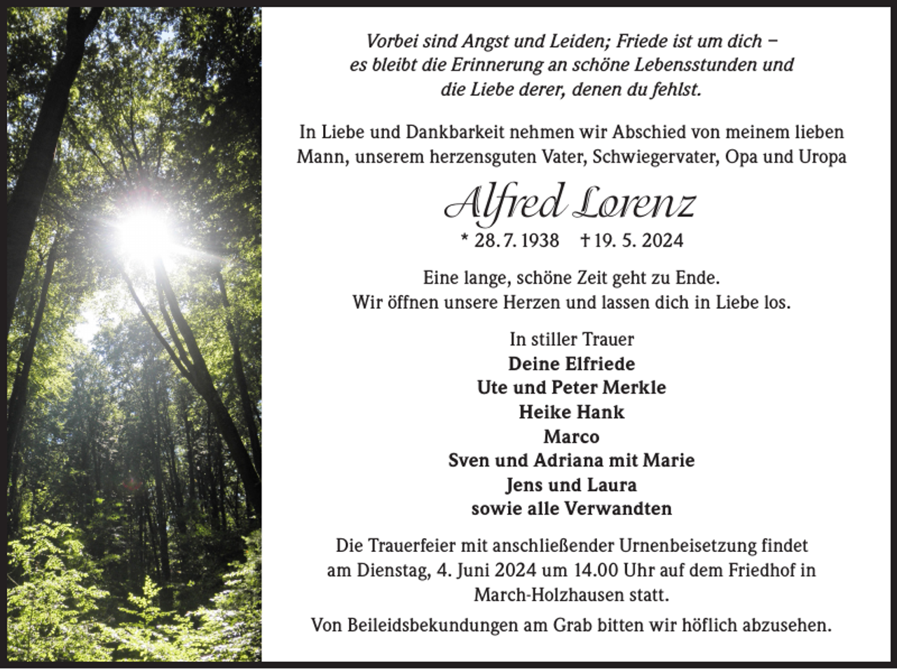 <p>Vorbei sind Angst und Leiden; Friede ist um dich –<br />es bleibt die Erinnerung an schöne Lebensstunden und<br />die Liebe derer, denen du fehlst.<br />In Liebe und Dankbarkeit nehmen wir Abschied von meinem lieben<br />Mann, unserem herzensguten Vater, Schwiegervater, Opa und Uropa</p><p>Alfred Lorenz<br />* 28. 7. 1938 † 19. 5. 2024<br />Eine lange, schöne Zeit geht zu Ende.<br />Wir öffnen unsere Herzen und lassen dich in Liebe los.<br />In stiller Trauer<br />Deine Elfriede<br />Ute und Peter Merkle<br />Heike Hank<br />Marco<br />Sven und Adriana mit Marie<br />Jens und Laura<br />sowie alle Verwandten<br />Die Trauerfeier mit anschließender Urnenbeisetzung findet<br />am Dienstag, 4. Juni 2024 um 14.00 Uhr auf dem Friedhof in<br />March-Holzhausen statt.<br />Von Beileidsbekundungen am Grab bitten wir höflich abzusehen.</p>