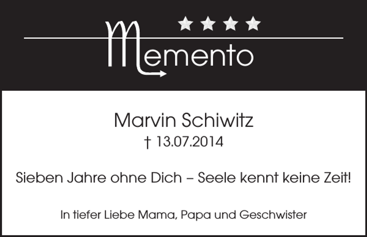<p>emento<br />Marvin Schiwitz<br />† 13.07.2014</p><p>Sieben Jahre ohne Dich – Seele kennt keine Zeit!<br />In tiefer Liebe Mama, Papa und Geschwister</p>