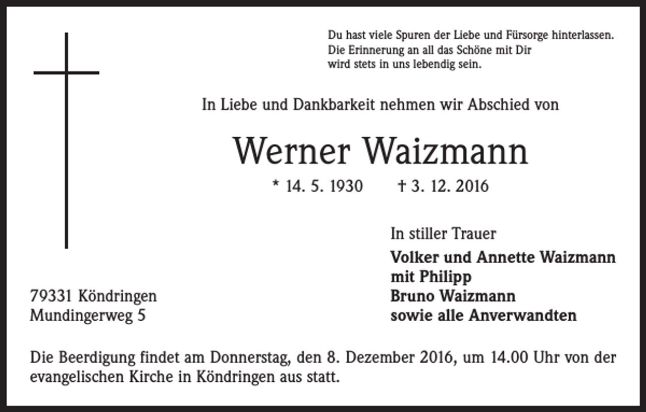 <p>Du hast viele Spuren der Liebe und Fürsorge hinterlassen.<br />Die Erinnerung an all das Schöne mit Dir<br />wird stets in uns lebendig sein.</p><p>In Liebe und Dankbarkeit nehmen wir Abschied von</p><p>Werner Waizmann<br />* 14. 5. 1930 † 3. 12. 2016</p><p>79331 Köndringen<br />Mundingerweg 5</p><p>In stiller Trauer<br />Volker und Annette Waizmann<br />mit Philipp<br />Bruno Waizmann<br />sowie alle Anverwandten</p><p>Die Beerdigung findet am Donnerstag, den 8. Dezember 2016, um 14.00 Uhr von der<br />evangelischen Kirche in Köndringen aus statt.</p>