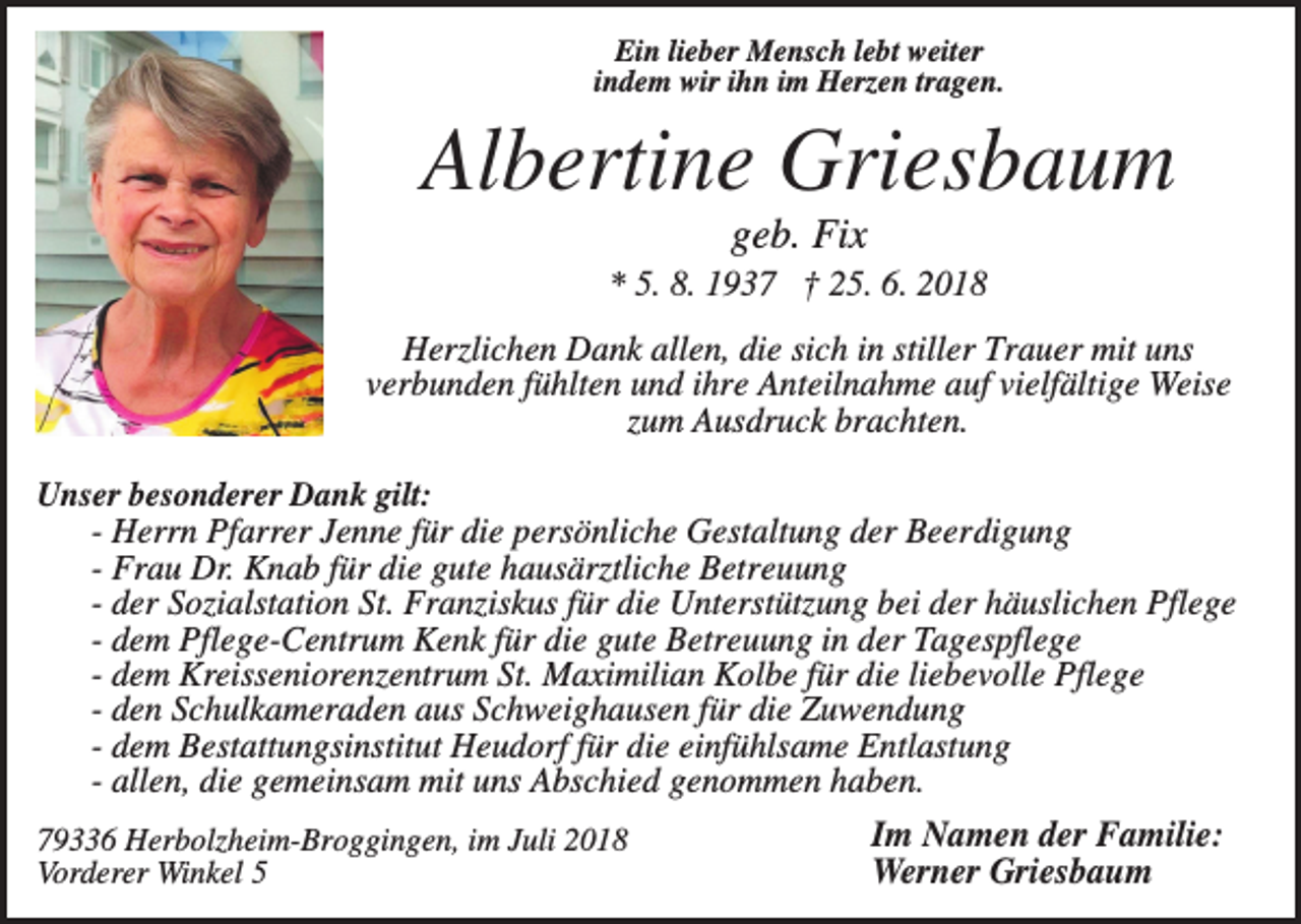 <p>Ein lieber Mensch lebt weiter<br />indem wir ihn im Herzen tragen.</p><p>Albertine Griesbaum<br />geb. Fix<br />* 5. 8. 1937 † 25. 6. 2018<br />Herzlichen Dank allen, die sich in stiller Trauer mit uns<br />verbunden fühlten und ihre Anteilnahme auf vielfältige Weise<br />zum Ausdruck brachten.<br />Unser besonderer Dank gilt:<br />- Herrn Pfarrer Jenne für die persönliche Gestaltung der Beerdigung<br />- Frau Dr. Knab für die gute hausärztliche Betreuung<br />- der Sozialstation St. Franziskus für die Unterstützung bei der häuslichen Pflege<br />- dem Pflege-Centrum Kenk für die gute Betreuung in der Tagespflege<br />- dem Kreisseniorenzentrum St. Maximilian Kolbe für die liebevolle Pflege<br />- den Schulkameraden aus Schweighausen für die Zuwendung<br />- dem Bestattungsinstitut Heudorf für die einfühlsame Entlastung<br />- allen, die gemeinsam mit uns Abschied genommen haben.<br />79336 Herbolzheim-Broggingen, im Juli 2018<br />Vorderer Winkel 5</p><p>Im Namen der Familie:<br />Werner Griesbaum</p>