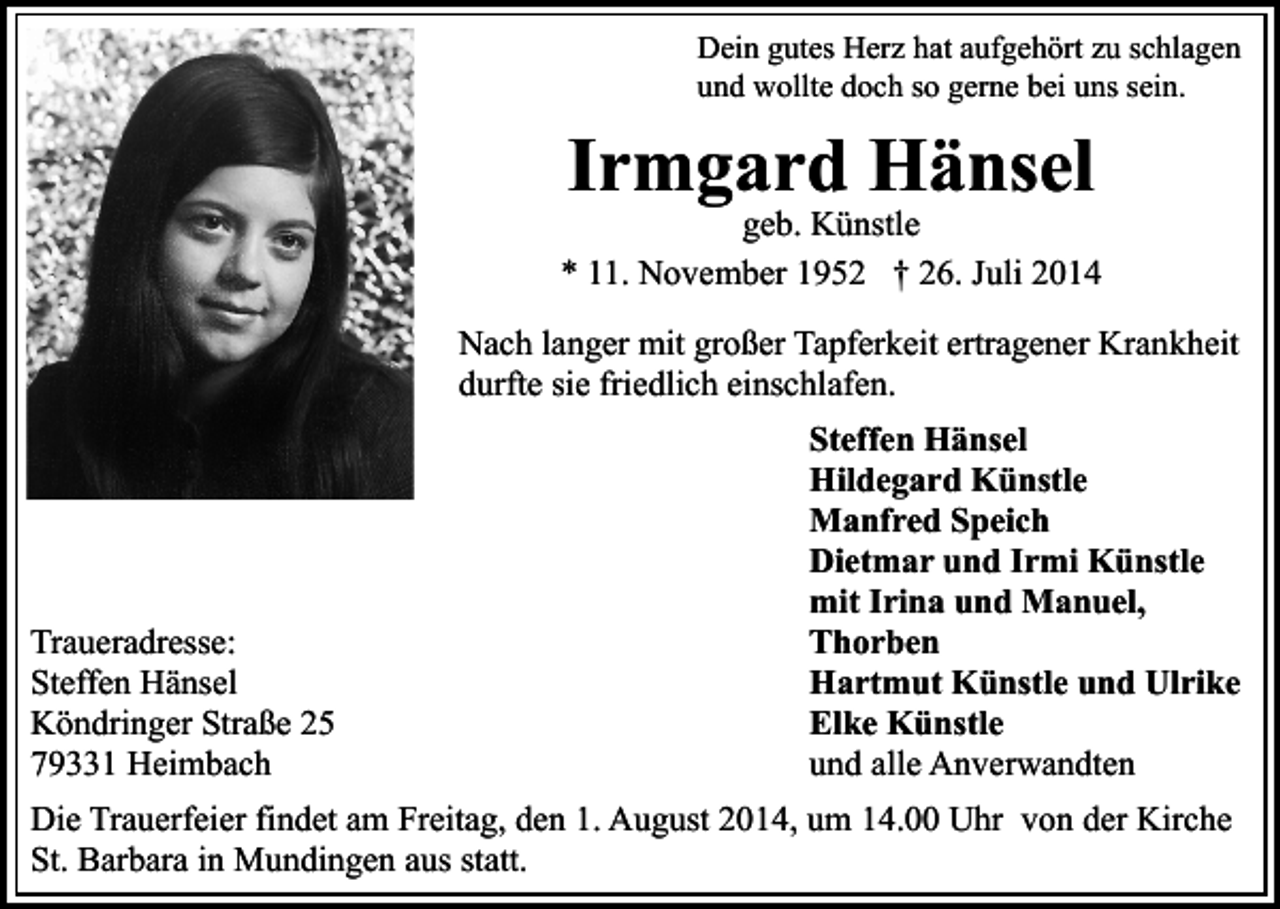 <p>Dein gutes Herz hat aufgehört zu schlagen<br />und wollte doch so gerne bei uns sein.</p><p>Irmgard Hänsel</p><p>geb. Künstle<br />* 11. November 1952 † 26. Juli 2014<br />Nach langer mit großer Tapferkeit ertragener Krankheit<br />durfte sie friedlich einschlafen.</p><p>Traueradresse:<br />Steffen Hänsel<br />Köndringer Straße 25<br />79331 Heimbach</p><p>Steffen Hänsel<br />Hildegard Künstle<br />Manfred Speich<br />Dietmar und Irmi Künstle<br />mit Irina und Manuel,<br />Thorben<br />Hartmut Künstle und Ulrike<br />Elke Künstle<br />und alle Anverwandten</p><p>Die Trauerfeier findet am Freitag, den 1. August 2014, um 14.00 Uhr von der Kirche<br />St. Barbara in Mundingen aus statt.</p>