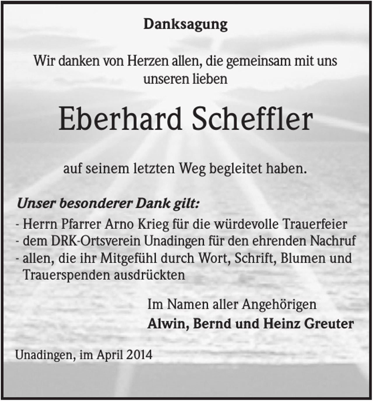 <p>Danksagung<br />Wir danken von Herzen allen, die gemeinsam mit uns<br />unseren lieben</p><p>Eberhard Scheffler<br />auf seinem letzten Weg begleitet haben.<br />Unser besonderer Dank gilt:<br />- Herrn Pfarrer Arno Krieg für die würdevolle Trauerfeier<br />- dem DRK-Ortsverein Unadingen für den ehrenden Nachruf<br />- allen, die ihr Mitgefühl durch Wort, Schrift, Blumen und<br />Trauerspenden ausdrückten<br />Im Namen aller Angehörigen<br />Alwin, Bernd und Heinz Greuter<br />Unadingen, im April 2014</p>