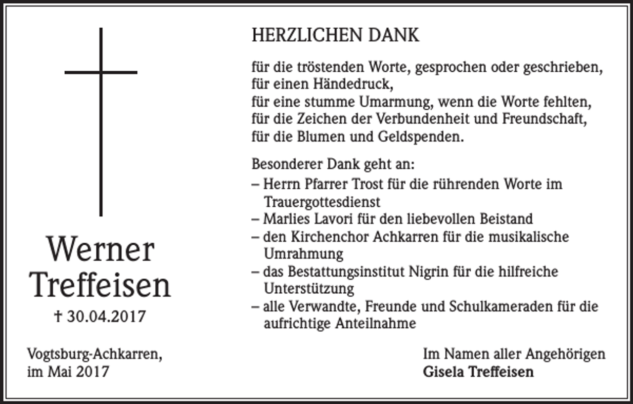 <p>HERZLICHEN DANK<br />für die tröstenden Worte, gesprochen oder geschrieben,<br />für einen Händedruck,<br />für eine stumme Umarmung, wenn die Worte fehlten,<br />für die Zeichen der Verbundenheit und Freundschaft,<br />für die Blumen und Geldspenden.</p><p>Werner<br />Treffeisen<br />† 30.04.2017<br />Vogtsburg-Achkarren,<br />im Mai 2017</p><p>Besonderer Dank geht an:<br />– Herrn Pfarrer Trost für die rührenden Worte im<br />Trauergottesdienst<br />– Marlies Lavori für den liebevollen Beistand<br />– den Kirchenchor Achkarren für die musikalische<br />Umrahmung<br />– das Bestattungsinstitut Nigrin für die hilfreiche<br />Unterstützung<br />– alle Verwandte, Freunde und Schulkameraden für die<br />aufrichtige Anteilnahme<br />Im Namen aller Angehörigen<br />Gisela Treffeisen</p>