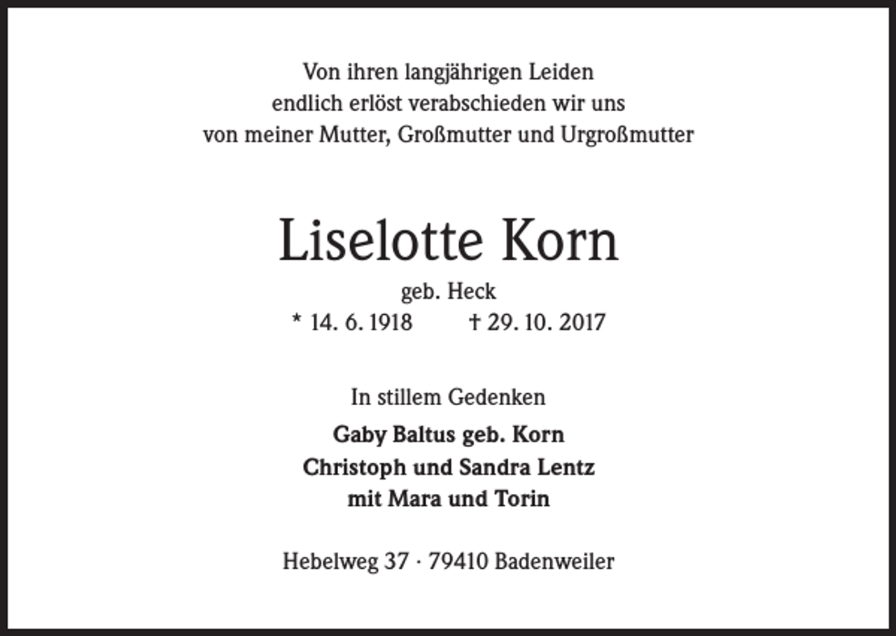 <p>Von ihren langjährigen Leiden<br />endlich erlöst verabschieden wir uns<br />von meiner Mutter, Großmutter und Urgroßmutter</p><p>Liselotte Korn<br />geb. Heck<br />* 14. 6. 1918<br />† 29. 10. 2017<br />In stillem Gedenken<br />Gaby Baltus geb. Korn<br />Christoph und Sandra Lentz<br />mit Mara und Torin<br />Hebelweg 37 · 79410 Badenweiler</p>
