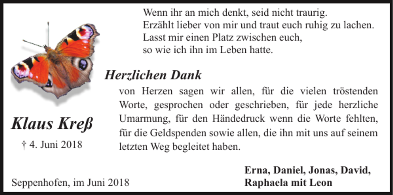 <p>Wenn ihr an mich denkt, seid nicht traurig.<br />Erzählt lieber von mir und traut euch ruhig zu lachen.<br />Lasst mir einen Platz zwischen euch,<br />so wie ich ihn im Leben hatte.</p><p>Herzlichen Dank</p><p>Klaus Kreß<br />† 4. Juni 2018</p><p>von Herzen sagen wir allen, für die vielen tröstenden<br />Worte, gesprochen oder geschrieben, für jede herzliche<br />Umarmung, für den Händedruck wenn die Worte fehlten,<br />für die Geldspenden sowie allen, die ihn mit uns auf seinem<br />letzten Weg begleitet haben.</p><p>Seppenhofen, im Juni 2018</p><p>Erna, Daniel, Jonas, David,<br />Raphaela mit Leon</p>