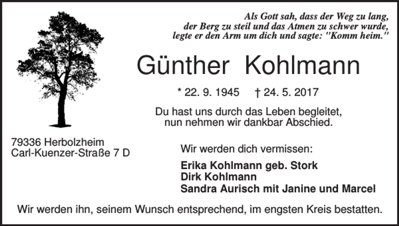 <p>Als Gott sah, dass der Weg zu lang,<br />der Berg zu steil und das Atmen zu schwer wurde,<br />legte er den Arm um dich und sagte: "Komm heim."</p><p>Günther Kohlmann<br />* 22. 9. 1945</p><p>† 24. 5. 2017</p><p>Du hast uns durch das Leben begleitet,<br />nun nehmen wir dankbar Abschied.<br />79336 Herbolzheim<br />Carl-Kuenzer-Straße 7 D</p><p>Wir werden dich vermissen:<br />Erika Kohlmann geb. Stork<br />Dirk Kohlmann<br />Sandra Aurisch mit Janine und Marcel</p><p>Wir werden ihn, seinem Wunsch entsprechend, im engsten Kreis bestatten.</p>