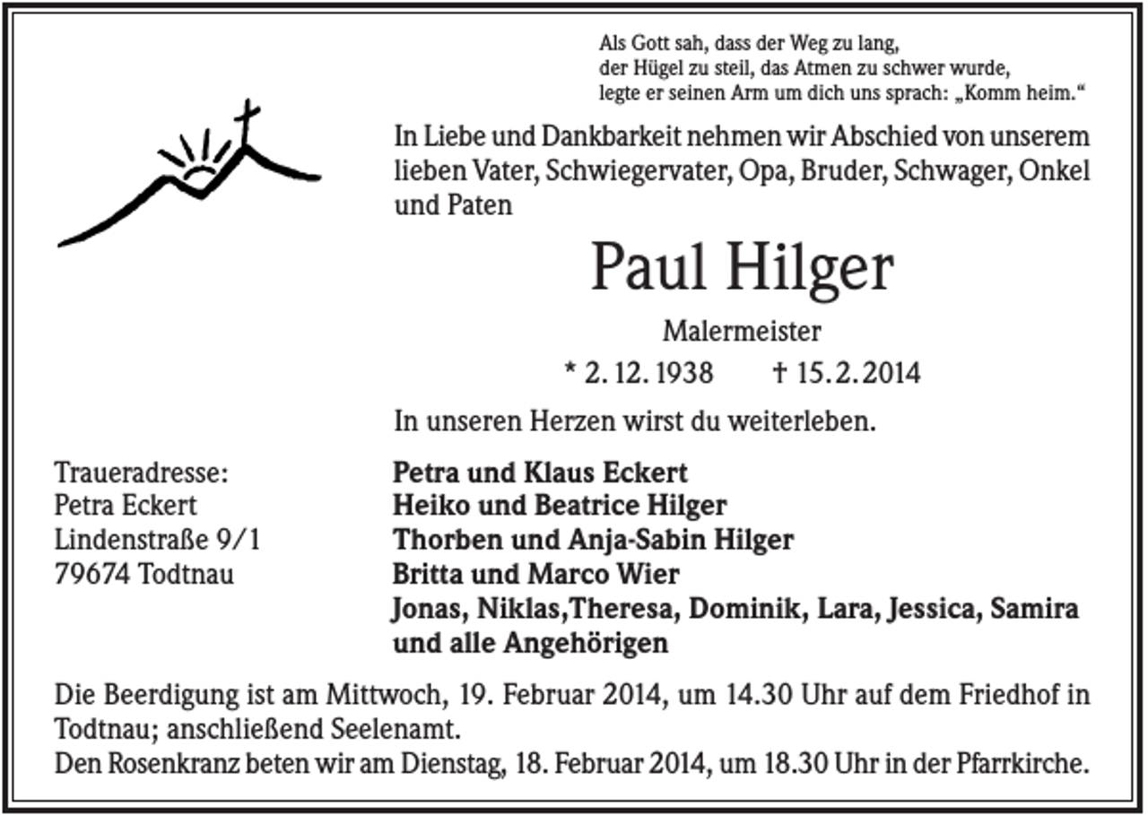<p>Als Gott sah, dass der Weg zu lang,<br />der Hügel zu steil, das Atmen zu schwer wurde,<br />legte er seinen Arm um dich uns sprach: „Komm heim.“</p><p>In Liebe und Dankbarkeit nehmen wir Abschied von unserem<br />lieben Vater, Schwiegervater, Opa, Bruder, Schwager, Onkel<br />und Paten</p><p>Paul Hilger<br />Malermeister<br />* 2. 12. 1938<br />† 15. 2. 2014<br />In unseren Herzen wirst du weiterleben.<br />Traueradresse:<br />Petra Eckert<br />Lindenstraße 9/1<br />79674 Todtnau</p><p>Petra und Klaus Eckert<br />Heiko und Beatrice Hilger<br />Thorben und Anja-Sabin Hilger<br />Britta und Marco Wier<br />Jonas, Niklas,Theresa, Dominik, Lara, Jessica, Samira<br />und alle Angehörigen</p><p>Die Beerdigung ist am Mittwoch, 19. Februar 2014, um 14.30 Uhr auf dem Friedhof in<br />Todtnau; anschließend Seelenamt.<br />Den Rosenkranz beten wir am Dienstag, 18. Februar 2014, um 18.30 Uhr in der Pfarrkirche.</p>