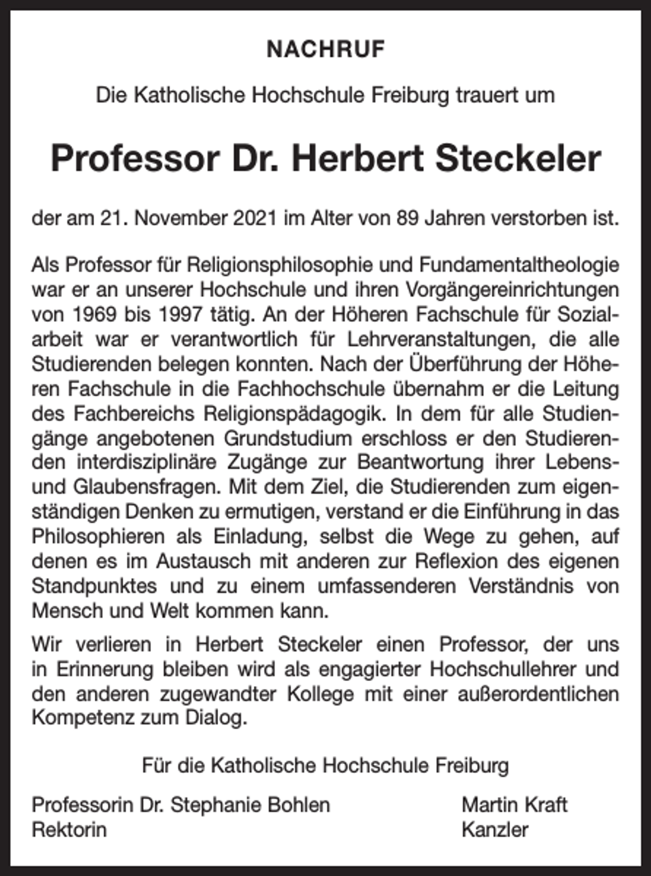 <p>NACHRUF<br />Die Katholische Hochschule Freiburg trauert um</p><p>Professor Dr. Herbert Steckeler<br />der am 21. November 2021 im Alter von 89 Jahren verstorben ist.<br />Als Professor für Religionsphilosophie und Fundamentaltheologie<br />war er an unserer Hochschule und ihren Vorgängereinrichtungen<br />von 1969 bis 1997 tätig. An der Höheren Fachschule für Sozialarbeit war er verantwortlich für Lehrveranstaltungen, die alle<br />Studierenden belegen konnten. Nach der Überführung der Höheren Fachschule in die Fachhochschule übernahm er die Leitung<br />des Fachbereichs Religionspädagogik. In dem für alle Studiengänge angebotenen Grundstudium erschloss er den Studierenden interdisziplinäre Zugänge zur Beantwortung ihrer Lebensund Glaubensfragen. Mit dem Ziel, die Studierenden zum eigenständigen Denken zu ermutigen, verstand er die Einführung in das<br />Philosophieren als Einladung, selbst die Wege zu gehen, auf<br />denen es im Austausch mit anderen zur Reflexion des eigenen<br />Standpunktes und zu einem umfassenderen Verständnis von<br />Mensch und Welt kommen kann.<br />Wir verlieren in Herbert Steckeler einen Professor, der uns<br />in Erinnerung bleiben wird als engagierter Hochschullehrer und<br />den anderen zugewandter Kollege mit einer außerordentlichen<br />Kompetenz zum Dialog.<br />Für die Katholische Hochschule Freiburg<br />Professorin Dr. Stephanie Bohlen<br />Martin Kraft<br />Rektorin Kanzler</p>