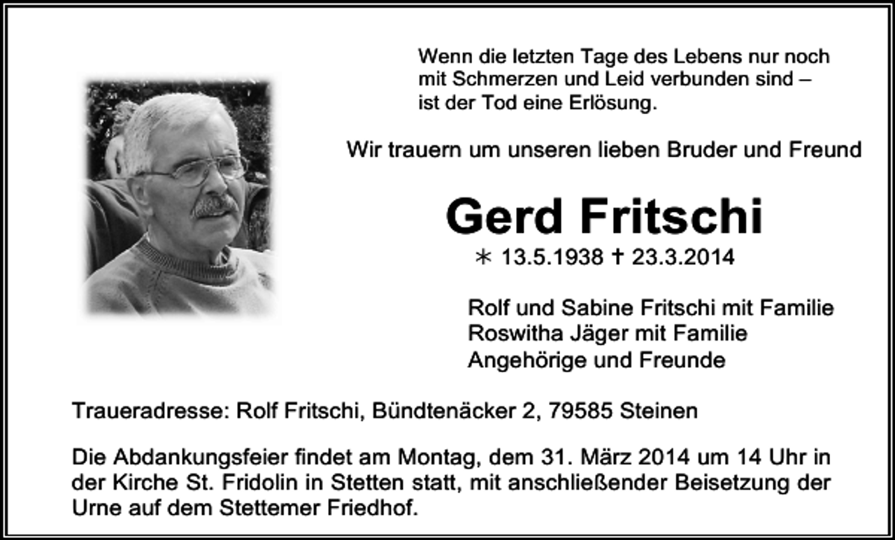<p>Wenn die letzten Tage des Lebens nur noch<br />mit Schmerzen und Leid verbunden sind –<br />ist der Tod eine Erlösung.</p><p>Wir trauern um unseren lieben Bruder und Freund</p><p>Gerd Fritschi<br /> 13.5.1938  23.3.2014</p><p>Rolf und Sabine Fritschi mit Familie<br />Roswitha Jäger mit Familie<br />Angehörige und Freunde<br />Traueradresse: Rolf Fritschi, Bündtenäcker 2, 79585 Steinen<br />Die Abdankungsfeier findet am Montag, dem 31. März 2014 um 14 Uhr in<br />der Kirche St. Fridolin in Stetten statt, mit anschließender Beisetzung der<br />Urne auf dem Stettemer Friedhof.</p>