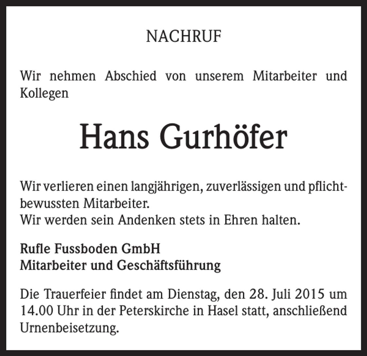 <p>NACHRUF<br />Wir nehmen Abschied von unserem Mitarbeiter und<br />Kollegen</p><p>Hans Gurhöfer<br />Wir verlieren einen langjährigen, zuverlässigen und pflichtbewussten Mitarbeiter.<br />Wir werden sein Andenken stets in Ehren halten.<br />Rufle Fussboden GmbH<br />Mitarbeiter und Geschäftsführung<br />Die Trauerfeier findet am Dienstag, den 28. Juli 2015 um<br />14.00 Uhr in der Peterskirche in Hasel statt, anschließend<br />Urnenbeisetzung.</p>