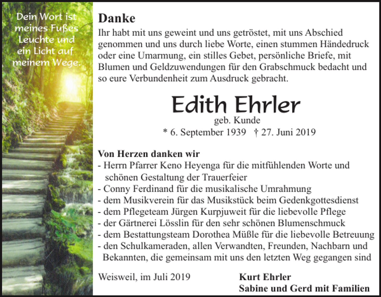 <p>Dein Wort ist<br />meines Fußes<br />Leuchte und<br />ein Licht auf<br />meinem Wege.</p><p>Danke<br />Ihr habt mit uns geweint und uns getröstet, mit uns Abschied<br />genommen und uns durch liebe Worte, einen stummen Händedruck<br />oder eine Umarmung, ein stilles Gebet, persönliche Briefe, mit<br />Blumen und Geldzuwendungen für den Grabschmuck bedacht und<br />so eure Verbundenheit zum Ausdruck gebracht.</p><p>Edith<br />Ehrler<br />geb. Kunde<br />* 6. September 1939 † 27. Juni 2019<br />Von Herzen danken wir<br />- Herrn Pfarrer Keno Heyenga für die mitfühlenden Worte und<br />schönen Gestaltung der Trauerfeier<br />- Conny Ferdinand für die musikalische Umrahmung<br />- dem Musikverein für das Musikstück beim Gedenkgottesdienst<br />- dem Pflegeteam Jürgen Kurpjuweit für die liebevolle Pflege<br />- der Gärtnerei Lösslin für den sehr schönen Blumenschmuck<br />- dem Bestattungsteam Dorothea Müßle für die liebevolle Betreuung<br />- den Schulkameraden, allen Verwandten, Freunden, Nachbarn und<br />Bekannten, die gemeinsam mit uns den letzten Weg gegangen sind<br />Weisweil, im Juli 2019</p><p>Kurt Ehrler<br />Sabine und Gerd mit Familien</p>