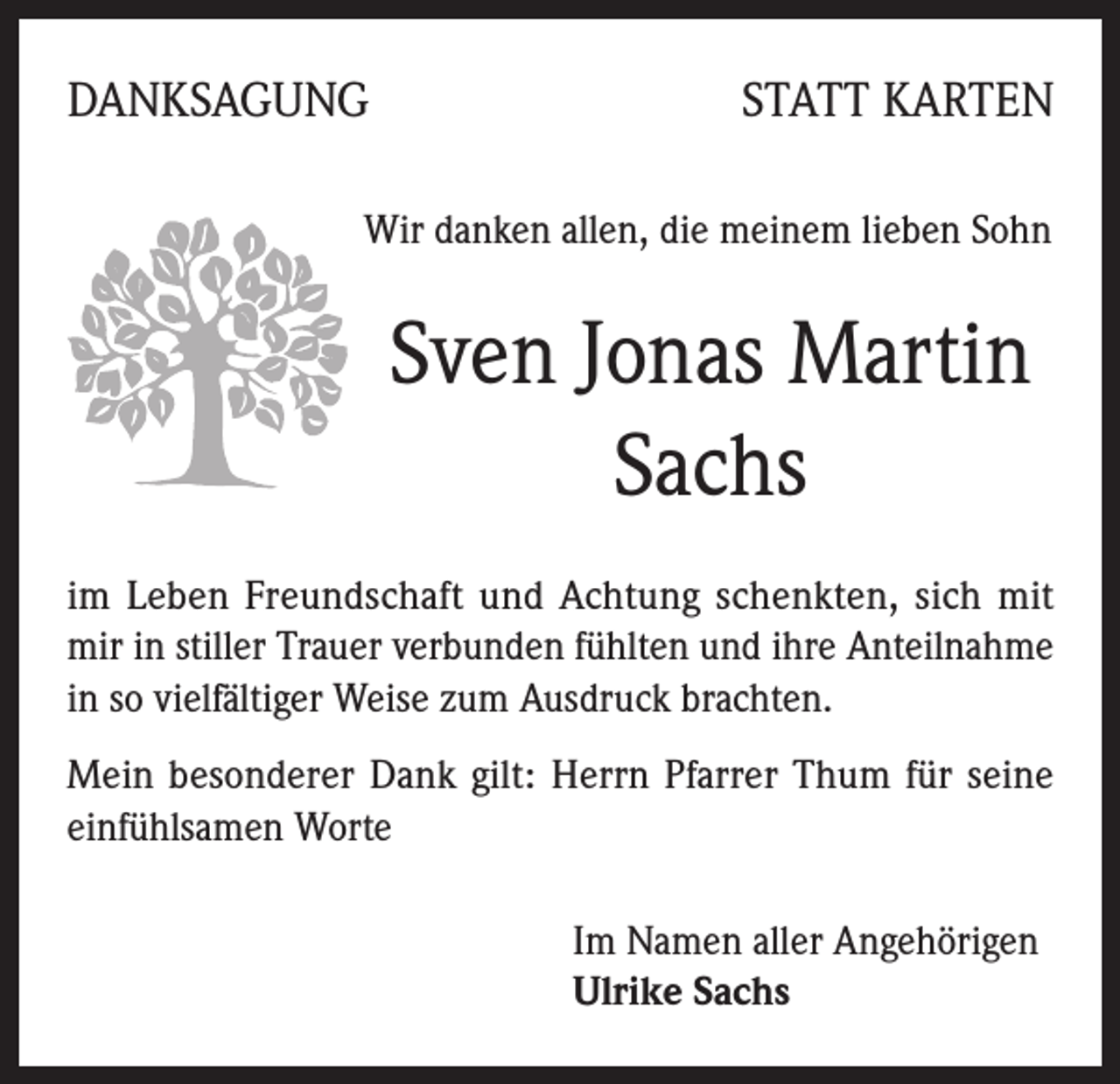 <p>DANKSAGUNG</p><p>STATT KARTEN</p><p>Wir danken allen, die meinem lieben Sohn</p><p>Sven Jonas Martin<br />Sachs<br />im Leben Freundschaft und Achtung schenkten, sich mit<br />mir in stiller Trauer verbunden fühlten und ihre Anteilnahme<br />in so vielfältiger Weise zum Ausdruck brachten.<br />Mein besonderer Dank gilt: Herrn Pfarrer Thum für seine<br />einfühlsamen Worte<br />Im Namen aller Angehörigen<br />Ulrike Sachs</p>