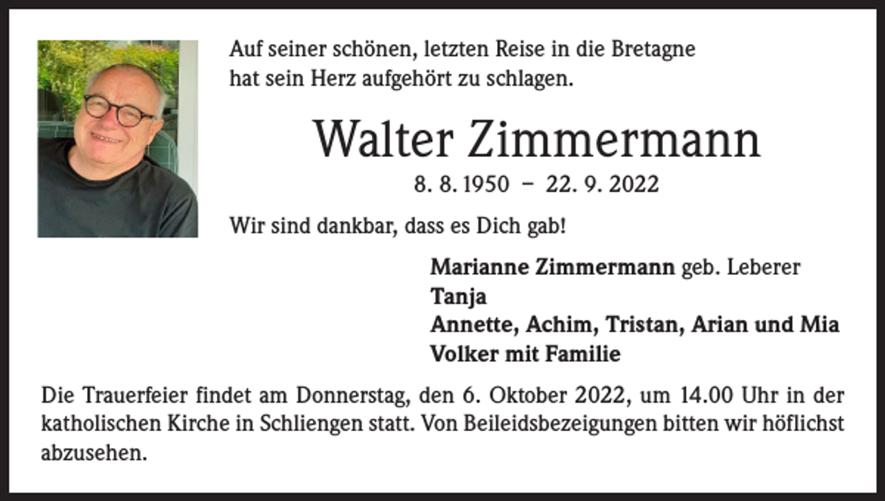 <p>Auf seiner schönen, letzten Reise in die Bretagne<br />hat sein Herz aufgehört zu schlagen.</p><p>Walter Zimmermann<br />8. 8. 1950 – 22. 9. 2022</p><p>Wir sind dankbar, dass es Dich gab!<br />Marianne Zimmermann geb. Leberer<br />Tanja<br />Annette, Achim, Tristan, Arian und Mia<br />Volker mit Familie<br />Die Trauerfeier findet am Donnerstag, den 6. Oktober 2022, um 14.00 Uhr in der<br />katholischen Kirche in Schliengen statt. Von Beileidsbezeigungen bitten wir höflichst<br />abzusehen.</p>