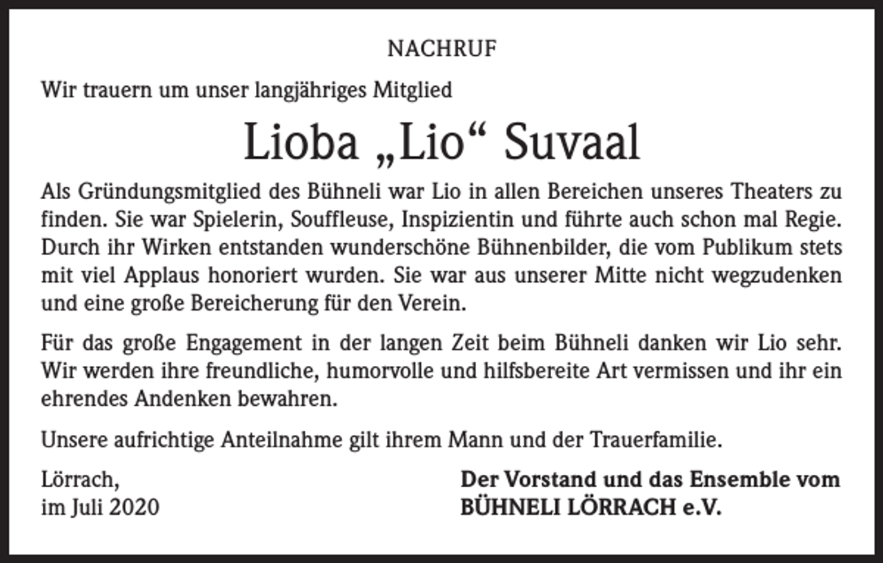 <p>NACHRUF<br />Wir trauern um unser langjähriges Mitglied</p><p>Lioba „Lio“ Suvaal<br />Als Gründungsmitglied des Bühneli war Lio in allen Bereichen unseres Theaters zu<br />finden. Sie war Spielerin, Souffleuse, Inspizientin und führte auch schon mal Regie.<br />Durch ihr Wirken entstanden wunderschöne Bühnenbilder, die vom Publikum stets<br />mit viel Applaus honoriert wurden. Sie war aus unserer Mitte nicht wegzudenken<br />und eine große Bereicherung für den Verein.<br />Für das große Engagement in der langen Zeit beim Bühneli danken wir Lio sehr.<br />Wir werden ihre freundliche, humorvolle und hilfsbereite Art vermissen und ihr ein<br />ehrendes Andenken bewahren.<br />Unsere aufrichtige Anteilnahme gilt ihrem Mann und der Trauerfamilie.<br />Lörrach,<br />im Juli 2020</p><p>Der Vorstand und das Ensemble vom<br />BÜHNELI LÖRRACH e.V.</p>