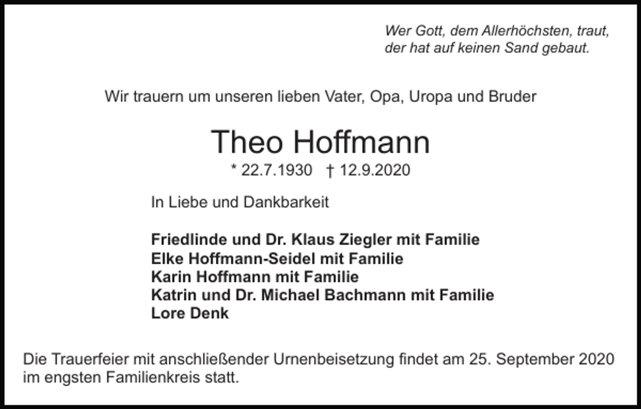 <p>Wer Gott, dem Allerhöchsten, traut,<br />der hat auf keinen Sand gebaut.</p><p>Wir trauern um unseren lieben Vater, Opa, Uropa und Bruder</p><p>Theo Hoffmann<br />* 22.7.1930 † 12.9.2020<br />In Liebe und Dankbarkeit<br />Friedlinde und Dr. Klaus Ziegler mit Familie<br />Elke Hoffmann-Seidel mit Familie<br />Karin Hoffmann mit Familie<br />Katrin und Dr. Michael Bachmann mit Familie<br />Lore Denk<br />Die Trauerfeier mit anschließender Urnenbeisetzung findet am 25. September 2020<br />im engsten Familienkreis statt.</p>