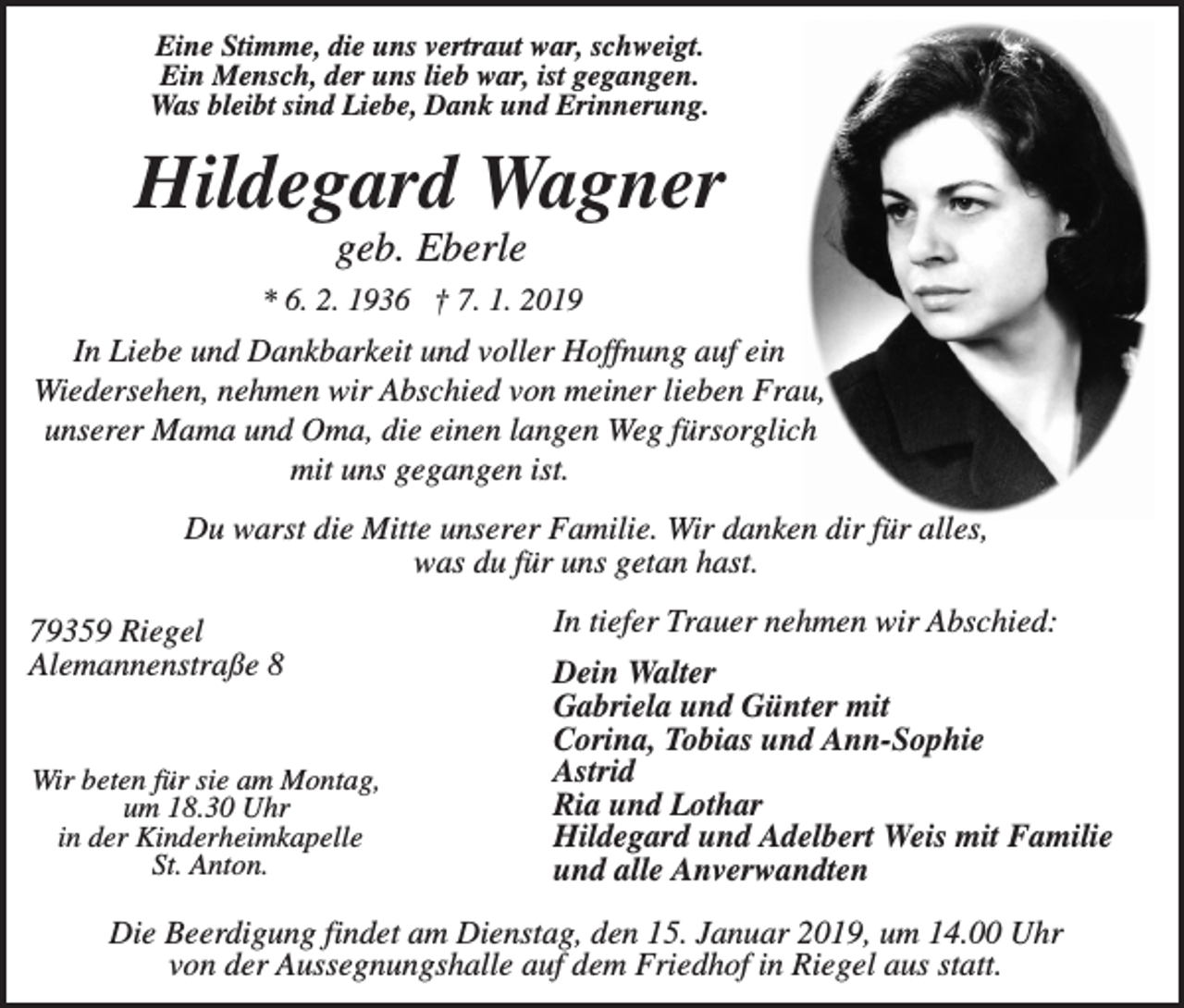 <p>Eine Stimme, die uns vertraut war, schweigt.<br />Ein Mensch, der uns lieb war, ist gegangen.<br />Was bleibt sind Liebe, Dank und Erinnerung.</p><p>Hildegard Wagner<br />geb. Eberle<br />* 6. 2. 1936 † 7. 1. 2019</p><p>In Liebe und Dankbarkeit und voller Hoffnung auf ein<br />Wiedersehen, nehmen wir Abschied von meiner lieben Frau,<br />unserer Mama und Oma, die einen langen Weg fürsorglich<br />mit uns gegangen ist.<br />Du warst die Mitte unserer Familie. Wir danken dir für alles,<br />was du für uns getan hast.<br />79359 Riegel<br />Alemannenstraße 8</p><p>Wir beten für sie am Montag,<br />um 18.30 Uhr<br />in der Kinderheimkapelle<br />St. Anton.</p><p>In tiefer Trauer nehmen wir Abschied:<br />Dein Walter<br />Gabriela und Günter mit<br />Corina, Tobias und Ann-Sophie<br />Astrid<br />Ria und Lothar<br />Hildegard und Adelbert Weis mit Familie<br />und alle Anverwandten</p><p>Die Beerdigung findet am Dienstag, den 15. Januar 2019, um 14.00 Uhr<br />von der Aussegnungshalle auf dem Friedhof in Riegel aus statt.</p>