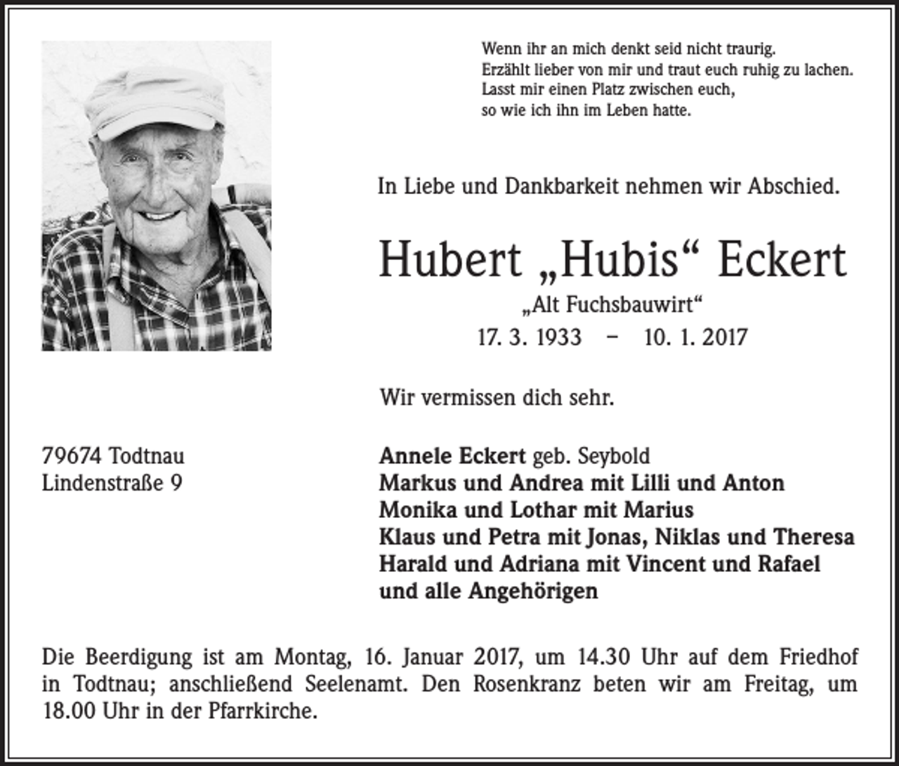 <p>Wenn ihr an mich denkt seid nicht traurig.<br />Erzählt lieber von mir und traut euch ruhig zu lachen.<br />Lasst mir einen Platz zwischen euch,<br />so wie ich ihn im Leben hatte.</p><p>In Liebe und Dankbarkeit nehmen wir Abschied.</p><p>Hubert „Hubis“ Eckert<br />„Alt Fuchsbauwirt“<br />17. 3. 1933 – 10. 1. 2017<br />Wir vermissen dich sehr.<br />79674 Todtnau<br />Lindenstraße 9</p><p>Annele Eckert geb. Seybold<br />Markus und Andrea mit Lilli und Anton<br />Monika und Lothar mit Marius<br />Klaus und Petra mit Jonas, Niklas und Theresa<br />Harald und Adriana mit Vincent und Rafael<br />und alle Angehörigen</p><p>Die Beerdigung ist am Montag, 16. Januar 2017, um 14.30 Uhr auf dem Friedhof<br />in Todtnau; anschließend Seelenamt. Den Rosenkranz beten wir am Freitag, um<br />18.00 Uhr in der Pfarrkirche.</p>