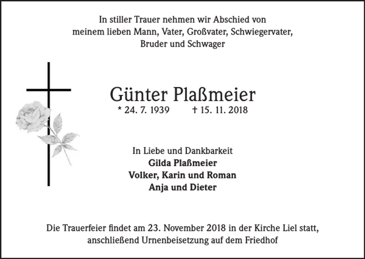 <p>In stiller Trauer nehmen wir Abschied von<br />meinem lieben Mann, Vater, Großvater, Schwiegervater,<br />Bruder und Schwager</p><p>Günter Plaßmeier<br />* 24. 7. 1939</p><p>† 15. 11. 2018</p><p>In Liebe und Dankbarkeit<br />Gilda Plaßmeier<br />Volker, Karin und Roman<br />Anja und Dieter</p><p>Die Trauerfeier findet am 23. November 2018 in der Kirche Liel statt,<br />anschließend Urnenbeisetzung auf dem Friedhof</p>