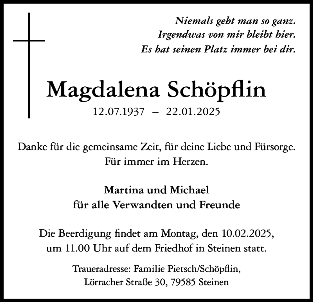 <p>Niemals geht man so ganz.<br />Irgendwas von mir bleibt hier.<br />Es hat seinen Platz immer bei dir.</p><p>Magdalena Schöpflin<br />12.07.1937 – 22.01.2025<br />Danke für die gemeinsame Zeit, für deine Liebe und Fürsorge.<br />Für immer im Herzen.<br />Martina und Michael<br />für alle Verwandten und Freunde<br />Die Beerdigung findet am Montag, den 10.02.2025,<br />um 11.00 Uhr auf dem Friedhof in Steinen statt.<br />Traueradresse: Familie Pietsch/Schöpflin,<br />Lörracher Straße 30, 79585 Steinen</p>