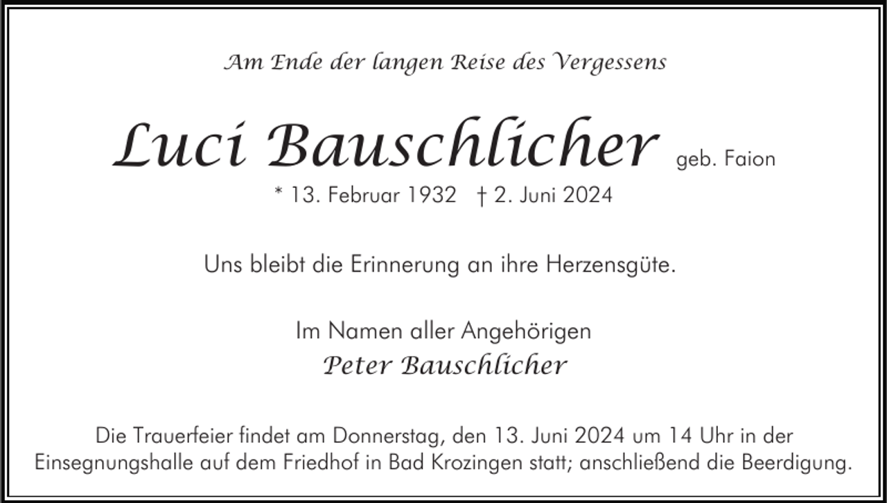 <p>Am Ende der langen Reise des Vergessens</p><p>Luci Bauschlicher</p><p>geb. Faion</p><p>* 13. Februar 1932 † 2. Juni 2024</p><p>Uns bleibt die Erinnerung an ihre Herzensgüte.<br />Im Namen aller Angehörigen<br />Peter Bauschlicher<br />Die Trauerfeier findet am Donnerstag, den 13. Juni 2024 um 14 Uhr in der<br />Einsegnungshalle auf dem Friedhof in Bad Krozingen statt; anschließend die Beerdigung.</p>
