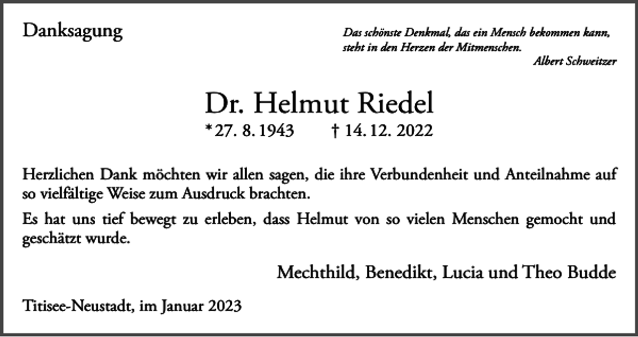 <p>Danksagung</p><p>as schönste Denkmal, das ein Mensch bekommen kann,<br />D<br />steht in den Herzen der Mitmenschen.</p><p>Albert Schweitzer</p><p>Dr. Helmut Riedel<br />* 27. 8. 1943 † 14. 12. 2022</p><p>Herzlichen Dank möchten wir allen sagen, die ihre Verbundenheit und Anteilnahme auf<br />so vielfältige Weise zum Ausdruck brachten.<br />Es hat uns tief bewegt zu erleben, dass Helmut von so vielen Menschen gemocht und<br />geschätzt wurde.</p><p>Mechthild, Benedikt, Lucia und Theo Budde<br />Titisee-Neustadt, im Januar 2023</p>