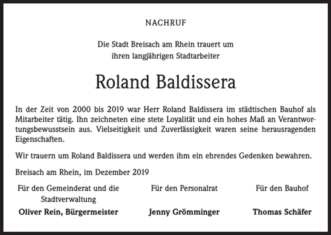 <p>NACHRUF<br />Die Stadt Breisach am Rhein trauert um<br />ihren langjährigen Stadtarbeiter</p><p>Roland Baldissera<br />In der Zeit von 2000 bis 2019 war Herr Roland Baldissera im städtischen Bauhof als<br />Mitarbeiter tätig. Ihn zeichneten eine stete Loyalität und ein hohes Maß an Verantwortungsbewusstsein aus. Vielseitigkeit und Zuverlässigkeit waren seine herausragenden<br />Eigenschaften.<br />Wir trauern um Roland Baldissera und werden ihm ein ehrendes Gedenken bewahren.<br />Breisach am Rhein, im Dezember 2019<br />Für den Gemeinderat und die<br />Stadtverwaltung</p><p>Oliver Rein, Bürgermeister</p><p>Für den Personalrat</p><p>Für den Bauhof</p><p>Jenny Grömminger</p><p>Thomas Schäfer</p>