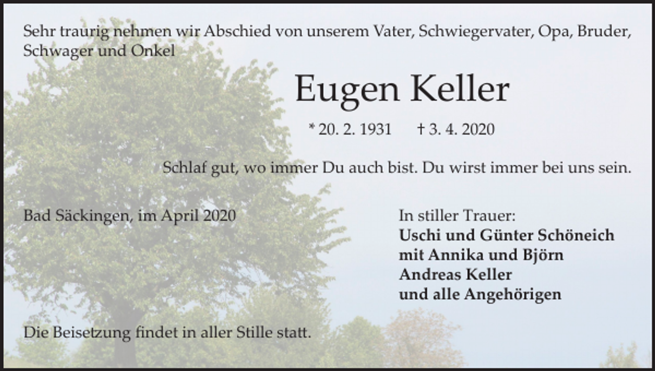 <p>Sehr traurig nehmen wir Abschied von unserem Vater, Schwiegervater, Opa, Bruder,<br />Schwager und Onkel</p><p>Eugen Keller<br />* 20. 2. 1931</p><p>† 3. 4. 2020</p><p>Schlaf gut, wo immer Du auch bist. Du wirst immer bei uns sein.<br />Bad Säckingen, im April 2020 In stiller Trauer:<br />Uschi und Günter Schöneich<br />mit Annika und Björn</p><p>Andreas Keller</p><p>und alle Angehörigen<br />Die Beisetzung findet in aller Stille statt.</p>