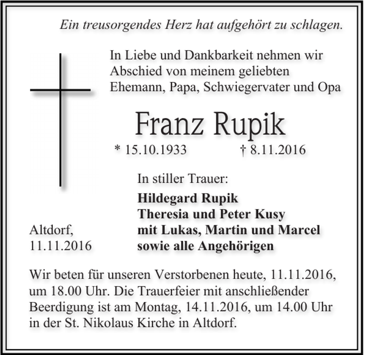 <p>Ein treusorgendes Herz hat aufgehört zu schlagen.<br />In Liebe und Dankbarkeit nehmen wir<br />Abschied von meinem geliebten<br />Ehemann, Papa, Schwiegervater und Opa</p><p>Franz Rupik<br />* 15.10.1933</p><p>Altdorf,<br />11.11.2016</p><p>† 8.11.2016</p><p>In stiller Trauer:<br />Hildegard Rupik<br />Theresia und Peter Kusy<br />mit Lukas, Martin und Marcel<br />sowie alle Angehörigen</p><p>Wir beten für unseren Verstorbenen heute, 11.11.2016,<br />um 18.00 Uhr. Die Trauerfeier mit anschließender<br />Beerdigung ist am Montag, 14.11.2016, um 14.00 Uhr<br />in der St. Nikolaus Kirche in Altdorf.</p>