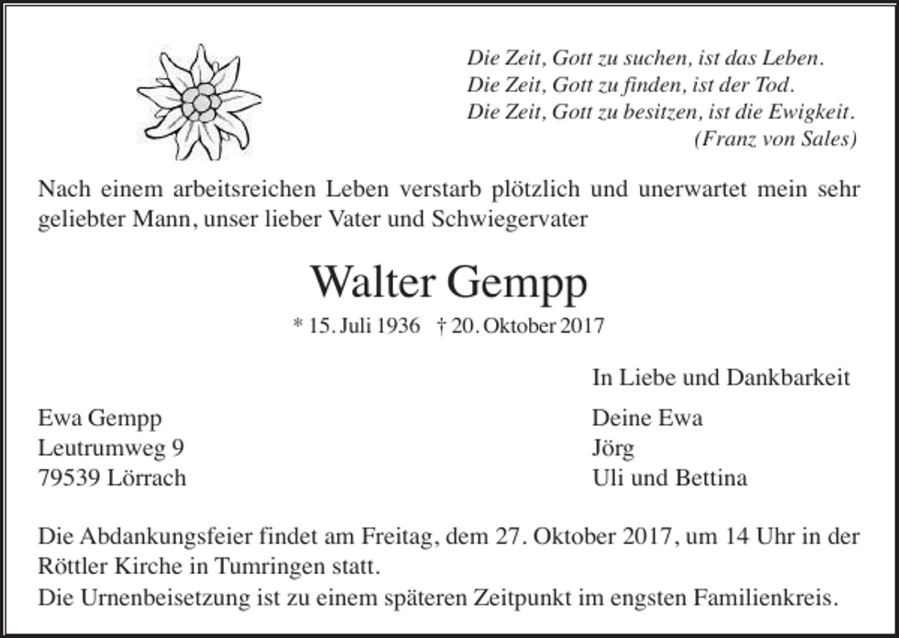 <p>Die Zeit, Gott u suchen, ist das Leben.<br />Die Zeit, Gott u finden, ist der Tod.<br />Die Zeit, Gott u besit en, ist die Ewigkeit.<br />(Fran von Sales)</p><p>Nach einem arbeitsreichen Leben verstarb plötzlich und unerwartet mein sehr<br />geliebter Mann, unser lieber Vater und Schwiegervater</p><p>Walter Gempp<br />* 15. Juli 1936 † 20. Oktober 2017</p><p>In Liebe und Dankbarkeit<br />Ewa Gempp<br />Leutrumweg 9<br />79539 Lörrach</p><p>Deine Ewa<br />Jörg<br />Uli und Bettina</p><p>Die Abdankungsfeier findet am Freitag, dem 27. Oktober 2017, um 14 Uhr in der<br />Röttler Kirche in Tumringen statt.<br />Die Urnenbeisetzung ist zu einem späteren Zeitpunkt im engsten Familienkreis.</p>