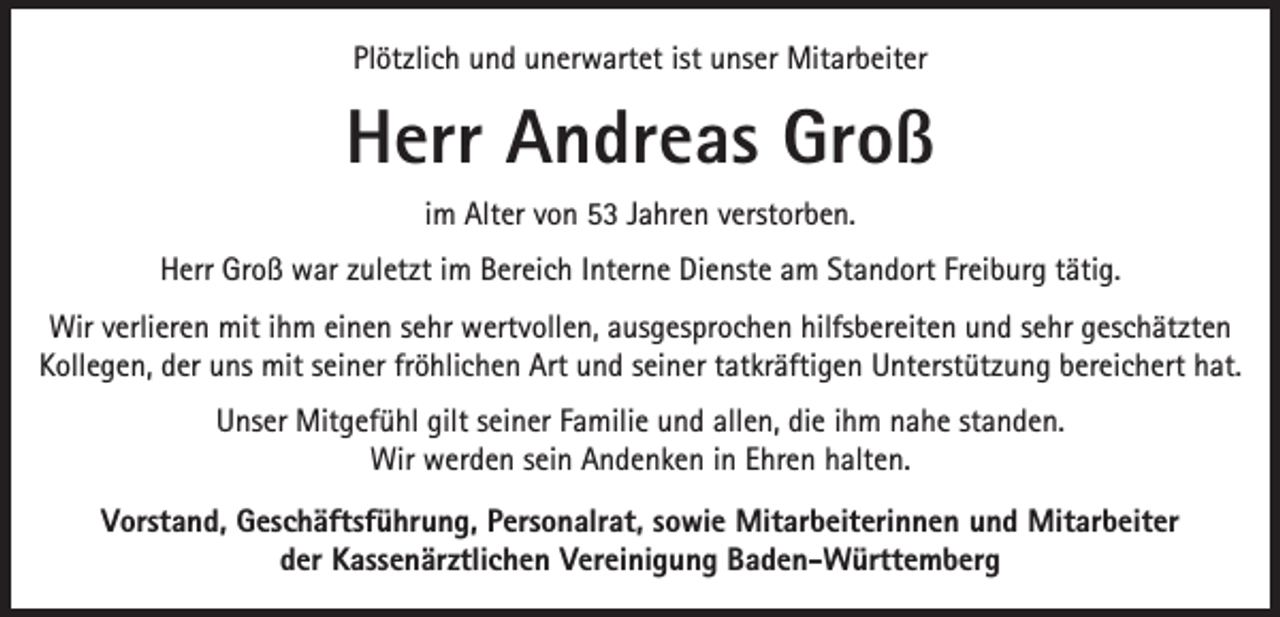 <p>Plötzlich und unerwartet ist unser Mitarbeiter</p><p>Herr Andreas Groß<br />im Alter von 53 Jahren verstorben.<br />Herr Groß war zuletzt im Bereich Interne Dienste am Standort Freiburg tätig.<br />Wir verlieren mit ihm einen sehr wertvollen, ausgesprochen hilfsbereiten und sehr geschätzten<br />Kollegen, der uns mit seiner fröhlichen Art und seiner tatkräftigen Unterstützung bereichert hat.<br />Unser Mitgefühl gilt seiner Familie und allen, die ihm nahe standen.<br />Wir werden sein Andenken in Ehren halten.<br />Vorstand, Geschäftsführung, Personalrat, sowie Mitarbeiterinnen und Mitarbeiter<br />der Kassenärztlichen Vereinigung Baden-Württemberg</p>