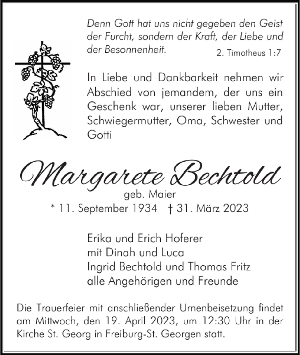 <p>Denn Gott hat uns nicht gegeben den Geist<br />der Furcht, sondern der Kraft, der Liebe und<br />der Besonnenheit.<br />2. Timotheus 1:7</p><p>In Liebe und Dankbarkeit nehmen wir<br />Abschied von jemandem, der uns ein<br />Geschenk war, unserer lieben Mutter,<br />Schwiegermutter, Oma, Schwester und<br />Gotti</p><p>Margarete Bechtold<br />geb. Maier<br />* 11. September 1934 † 31. März 2023</p><p>Erika und Erich Hoferer<br />mit Dinah und Luca<br />Ingrid Bechtold und Thomas Fritz<br />alle Angehörigen und Freunde<br />Die Trauerfeier mit anschließender Urnenbeisetzung findet<br />am Mittwoch, den 19. April 2023, um 12:30 Uhr in der<br />Kirche St. Georg in Freiburg-St. Georgen statt.</p>