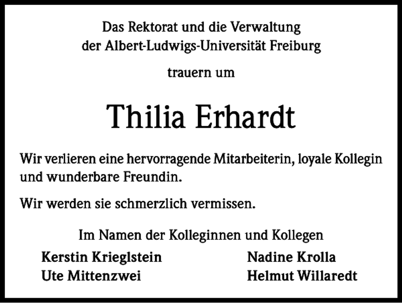 <p>Das Rektorat und die Verwaltung<br />der Albert-Ludwigs-Universität Freiburg<br />trauern um</p><p>Thilia Erhardt<br />Wir verlieren eine hervorragende Mitarbeiterin, loyale Kollegin<br />und wunderbare Freundin.<br />Wir werden sie schmerzlich vermissen.<br />Im Namen der Kolleginnen und Kollegen<br />Kerstin Krieglstein<br />Nadine Krolla<br />Ute Mittenzwei<br />Helmut Willaredt</p>