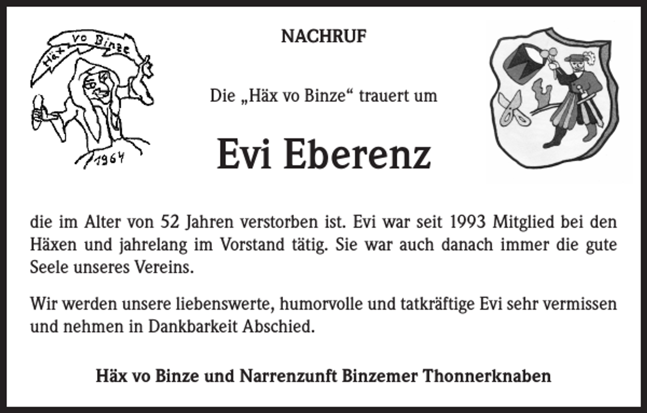 <p>NACHRUF<br />Die „Häx vo Binze“ trauert um</p><p>Evi Eberenz<br />die im Alter von 52 Jahren verstorben ist. Evi war seit 1993 Mitglied bei den<br />Häxen und jahrelang im Vorstand tätig. Sie war auch danach immer die gute<br />Seele unseres Vereins.<br />Wir werden unsere liebenswerte, humorvolle und tatkräftige Evi sehr vermissen<br />und nehmen in Dankbarkeit Abschied.<br />Häx vo Binze und Narrenzunft Binzemer Thonnerknaben</p>