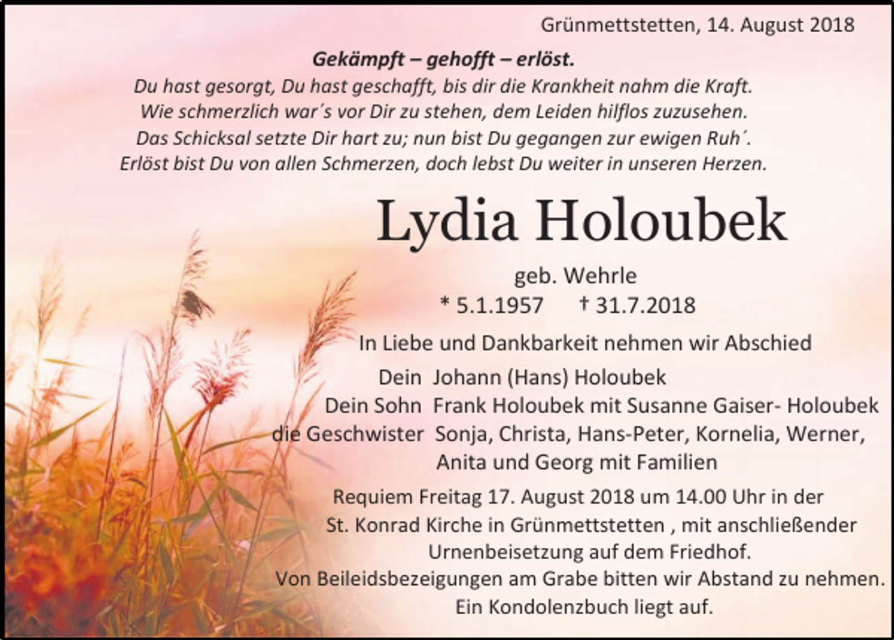 <p>Grünmettstetten, 14. August 2018<br />Gekämpft – gehofft – erlöst.<br />Du hast gesorgt, Du hast geschafft, bis dir die Krankheit nahm die Kraft.<br />Wie schmerzlich war´s vor Dir zu stehen, dem Leiden hilflos zuzusehen.<br />Das Schicksal setzte Dir hart zu; nun bist Du gegangen zur ewigen Ruh´.<br />Erlöst bist Du von allen Schmerzen, doch lebst Du weiter in unseren Herzen.</p><p>Lydia Holoubek<br />geb. Wehrle<br />* 5.1.1957 † 31.7.2018<br />In Liebe und Dankbarkeit nehmen wir Abschied<br />Dein Johann (Hans) Holoubek<br />Dein Sohn Frank Holoubek mit Susanne Gaiser- Holoubek<br />die Geschwister Sonja, Christa, Hans-Peter, Kornelia, Werner,<br />Anita und Georg mit Familien<br />Requiem Freitag 17. August 2018 um 14.00 Uhr in der<br />St. Konrad Kirche in Grünmettstetten , mit anschließender<br />Urnenbeisetzung auf dem Friedhof.<br />Von Beileidsbezeigungen am Grabe bitten wir Abstand zu nehmen.<br />Ein Kondolenzbuch liegt auf.</p>