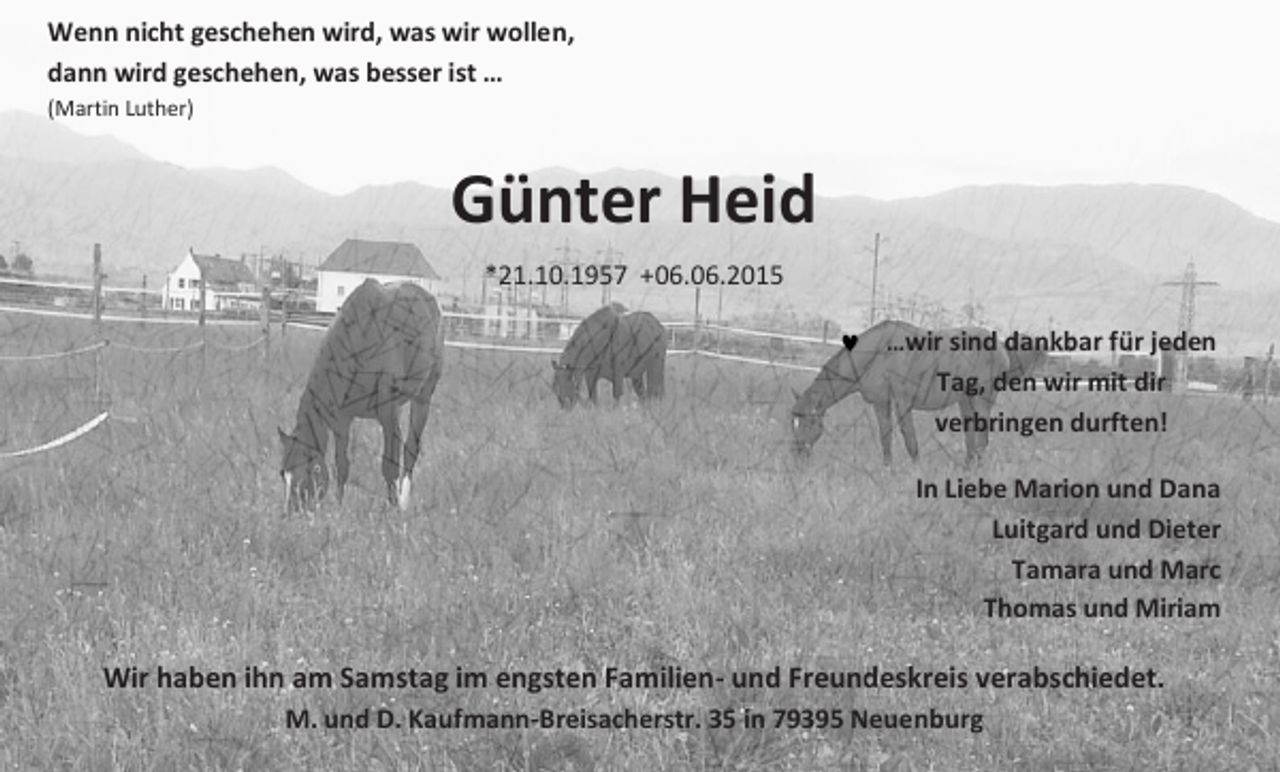 <p>Wenn nicht geschehen wird, was wir wollen,<br />dann wird geschehen, was besser ist …<br />(Martin Luther)</p><p>Günter Heid<br />*21.10.1957 +06.06.2015<br />…wir sind dankbar für jeden</p><p>Tag, den wir mit dir<br />verbringen durften!<br />In Liebe Marion und Dana<br />Luitgard und Dieter<br />Tamara und Marc<br />Thomas und Miriam</p><p>Wir haben ihn am Samstag im engsten Familien- und Freundeskreis verabschiedet.<br />M. und D. Kaufmann-Breisacherstr. 35 in 79395 Neuenburg</p>