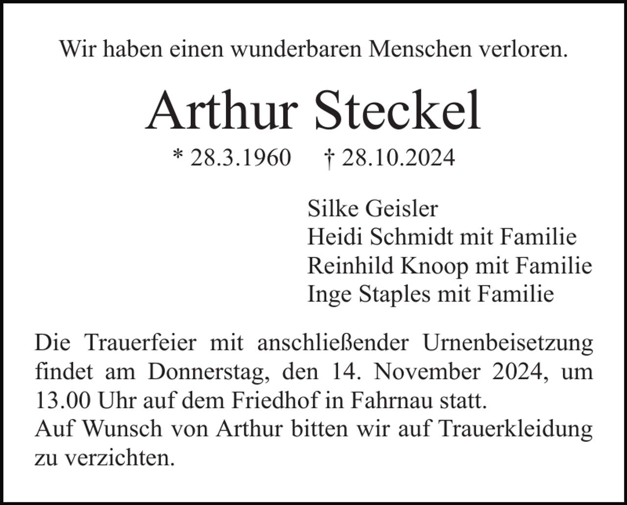 <p>Wir haben einen wunderbaren Menschen verloren.</p><p>Arthur Steckel<br />* 28.3.1960</p><p>† 28.10.2024<br />Silke Geisler<br />Heidi Schmidt mit Familie<br />Reinhild Knoop mit Familie<br />Inge Staples mit Familie</p><p>Die Trauerfeier mit anschließender Urnenbeisetzung<br />findet am Donnerstag, den 14. November 2024, um<br />13.00 Uhr auf dem Friedhof in Fahrnau statt.<br />Auf Wunsch von Arthur bitten wir auf Trauerkleidung<br />zu verzichten.</p>