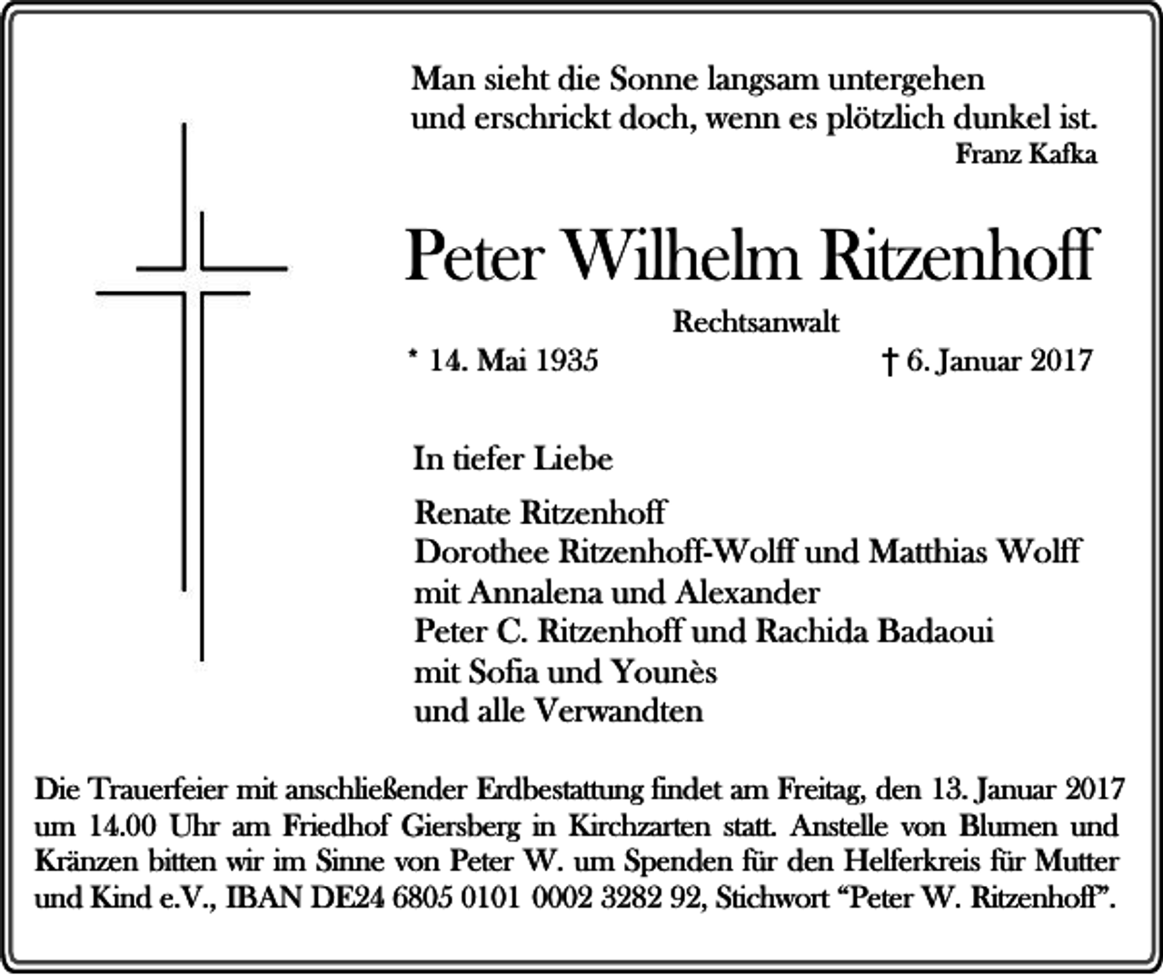 <p>Man sieht die Sonne langsam untergehen<br />und erschrickt doch, wenn es plötzlich dunkel ist.<br />Franz Kafka</p><p>Peter Wilhelm Ritzenhoff<br />* 14. Mai 1935</p><p>Rechtsanwalt</p><p>† 6. Januar 2017</p><p>In tiefer Liebe<br />Renate Ritzenhoff<br />Dorothee Ritzenhoff-Wolff und Matthias Wolff<br />mit Annalena und Alexander<br />Peter C. Ritzenhoff und Rachida Badaoui<br />mit Sofia und Younès<br />und alle Verwandten<br />Die Trauerfeier mit anschließender Erdbestattung findet am Freitag, den 13. Januar 2017<br />um 14.00 Uhr am Friedhof Giersberg in Kirchzarten statt. Anstelle von Blumen und<br />Kränzen bitten wir im Sinne von Peter W. um Spenden für den Helferkreis für Mutter<br />und Kind e.V., IBAN DE24 6805 0101 0002 3282 92, Stichwort “Peter W. Ritzenhoff”.</p>