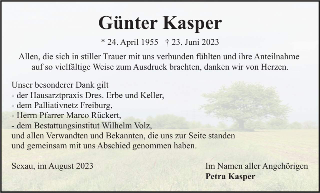<p>Günter Kasper<br />* 24. April 1955 † 23. Juni 2023<br />Allen, die sich in stiller Trauer mit uns verbunden fühlten und ihre Anteilnahme<br />auf so vielfältige Weise zum Ausdruck brachten, danken wir von Herzen.<br />Unser besonderer Dank gilt<br />- der Hausarztpraxis Dres. Erbe und Keller,<br />- dem Palliativnetz Freiburg,<br />- Herrn Pfarrer Marco Rückert,<br />- dem Bestattungsinstitut Wilhelm Volz,<br />und allen Verwandten und Bekannten, die uns zur Seite standen<br />und gemeinsam mit uns Abschied genommen haben.<br />Sexau, im August 2023</p><p>Im Namen aller Angehörigen<br />Petra Kasper</p>