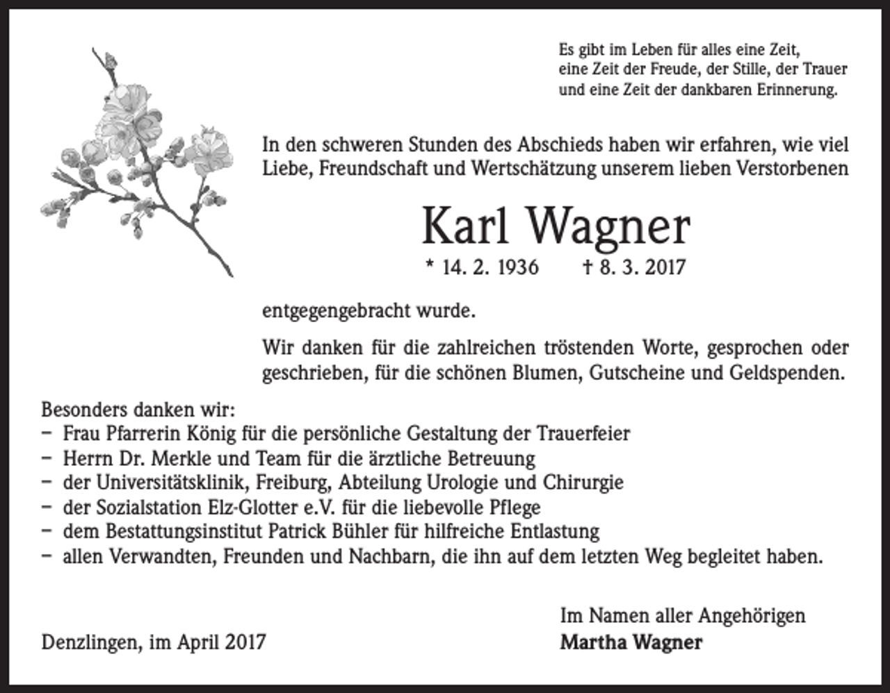 <p>Es gibt im Leben für alles eine Zeit,<br />eine Zeit der Freude, der Stille, der Trauer<br />und eine Zeit der dankbaren Erinnerung.</p><p>In den schweren Stunden des Abschieds haben wir erfahren, wie viel<br />Liebe, Freundschaft und Wertschätzung unserem lieben Verstorbenen</p><p>Karl Wagner<br />* 14. 2. 1936 † 8. 3. 2017</p><p>entgegengebracht wurde.<br />Wir danken für die zahlreichen tröstenden Worte, gesprochen oder<br />geschrieben, für die schönen Blumen, Gutscheine und Geldspenden.<br />Besonders danken wir:<br />– Frau Pfarrerin König für die persönliche Gestaltung der Trauerfeier<br />– Herrn Dr. Merkle und Team für die ärztliche Betreuung<br />– der Universitätsklinik, Freiburg, Abteilung Urologie und Chirurgie<br />– der Sozialstation Elz-Glotter e.V. für die liebevolle Pflege<br />– dem Bestattungsinstitut Patrick Bühler für hilfreiche Entlastung<br />– allen Verwandten, Freunden und Nachbarn, die ihn auf dem letzten Weg begleitet haben.</p><p>Denzlingen, im April 2017</p><p>Im Namen aller Angehörigen<br />Martha Wagner</p>