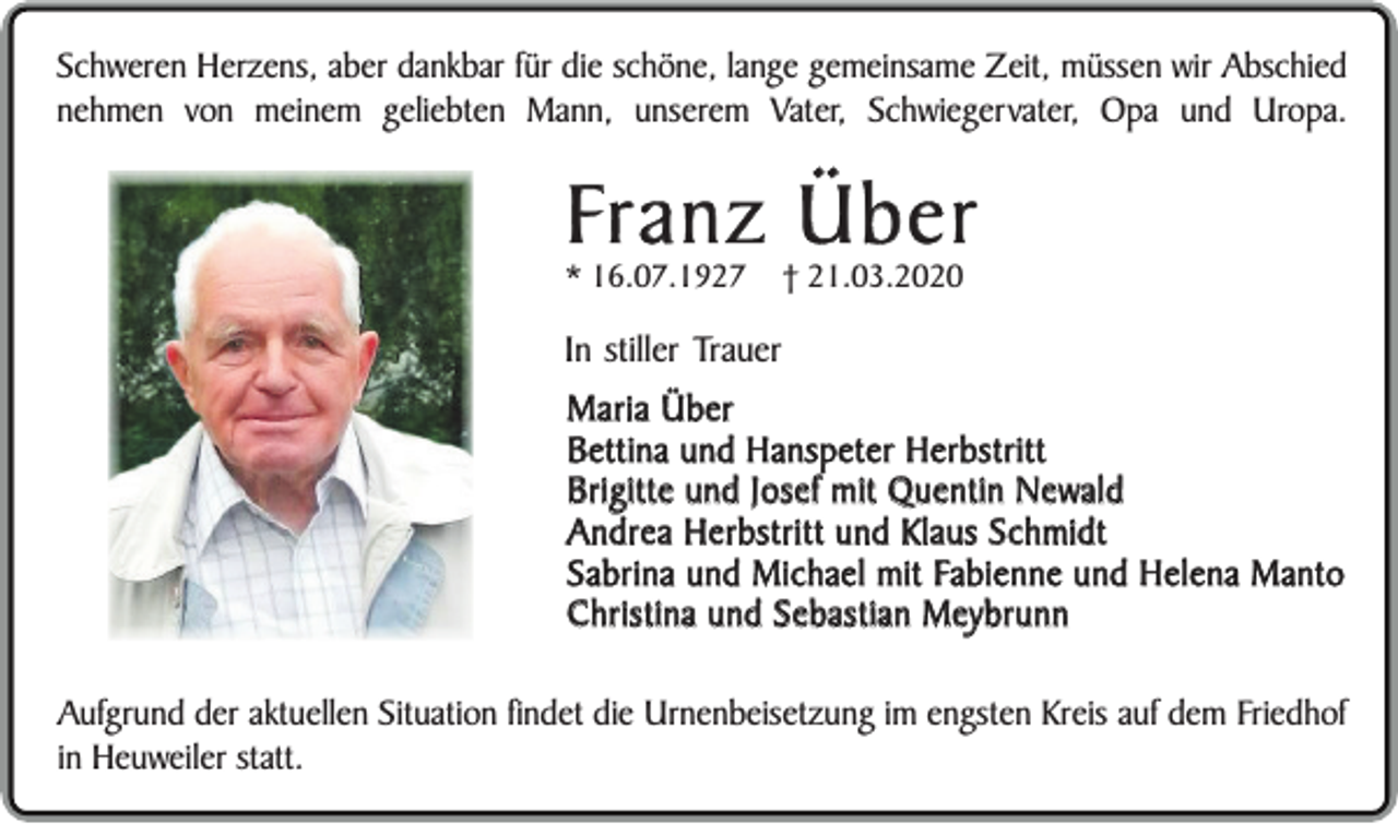 <p>Schweren Herzens, aber dankbar für die schöne, lange gemeinsame Zeit, müssen wir Abschied<br />nehmen von meinem geliebten Mann, unserem Vater, Schwiegervater, Opa und Uropa.</p><p>Franz Über</p><p>* 16.07.1927</p><p>† 21.03.2020</p><p>In stiller Trauer<br />Maria Über<br />Bettina und Hanspeter Herbstritt<br />Brigitte und Josef mit Quentin Newald<br />Andrea Herbstritt und Klaus Schmidt<br />Sabrina und Michael mit Fabienne und Helena Manto<br />Christina und Sebastian Meybrunn<br />Aufgrund der aktuellen Situation findet die Urnenbeisetzung im engsten Kreis auf dem Friedhof<br />in Heuweiler statt.</p>